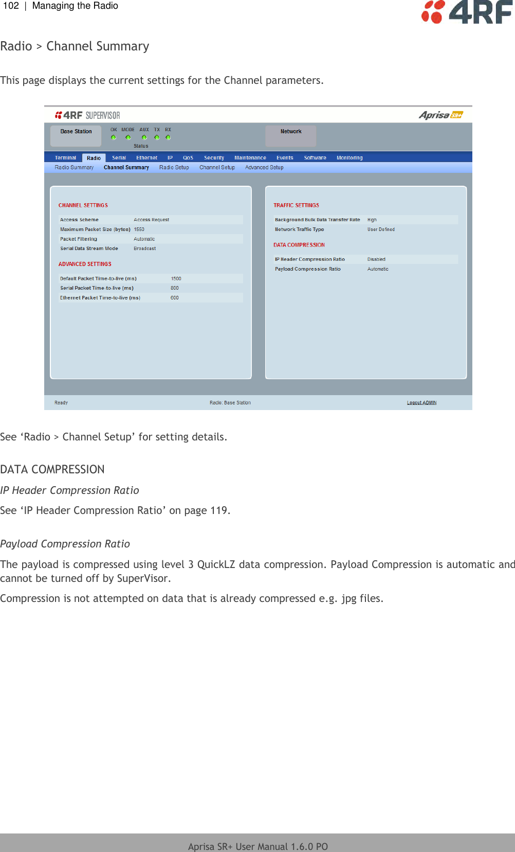 102  |  Managing the Radio   Aprisa SR+ User Manual 1.6.0 PO  Radio &gt; Channel Summary  This page displays the current settings for the Channel parameters.    See ‘Radio &gt; Channel Setup’ for setting details.  DATA COMPRESSION IP Header Compression Ratio See ‘IP Header Compression Ratio’ on page 119.  Payload Compression Ratio The payload is compressed using level 3 QuickLZ data compression. Payload Compression is automatic and cannot be turned off by SuperVisor. Compression is not attempted on data that is already compressed e.g. jpg files.  