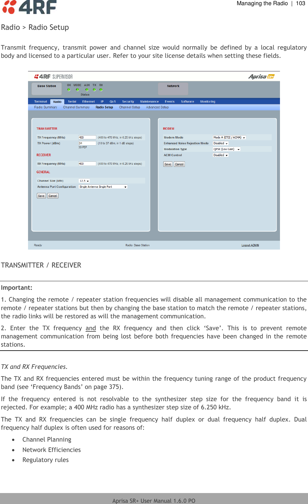  Managing the Radio  |  103  Aprisa SR+ User Manual 1.6.0 PO  Radio &gt; Radio Setup  Transmit  frequency,  transmit  power  and  channel  size  would  normally  be  defined  by  a  local  regulatory body and licensed to a particular user. Refer to your site license details when setting these fields.    TRANSMITTER / RECEIVER  Important:  1. Changing the remote / repeater station frequencies will disable all management communication to the remote / repeater stations but then by changing the base station to match the remote / repeater stations, the radio links will be restored as will the management communication. 2.  Enter  the  TX  frequency  and  the  RX  frequency  and  then  click  ‘Save’.  This  is  to  prevent  remote management  communication  from being lost  before  both  frequencies have been  changed in  the  remote stations.  TX and RX Frequencies. The TX and RX frequencies entered must be within the frequency tuning range of the product frequency band (see ‘Frequency Bands’ on page 375). If  the  frequency  entered  is  not  resolvable  to  the  synthesizer  step  size  for  the  frequency  band  it  is rejected. For example; a 400 MHz radio has a synthesizer step size of 6.250 kHz. The  TX  and  RX  frequencies  can  be  single  frequency  half  duplex  or  dual  frequency  half  duplex.  Dual frequency half duplex is often used for reasons of:  Channel Planning  Network Efficiencies  Regulatory rules 