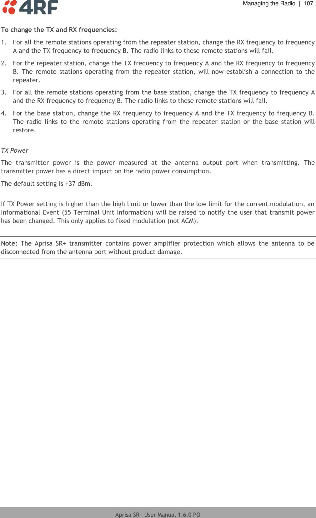  Managing the Radio  |  107  Aprisa SR+ User Manual 1.6.0 PO  To change the TX and RX frequencies: 1.  For all the remote stations operating from the repeater station, change the RX frequency to frequency A and the TX frequency to frequency B. The radio links to these remote stations will fail. 2.  For the repeater station, change the TX frequency to frequency A and the RX frequency to frequency B. The  remote stations  operating  from  the repeater  station,  will now  establish  a  connection to  the repeater. 3.  For all the remote stations operating from the base station, change the TX frequency to frequency A and the RX frequency to frequency B. The radio links to these remote stations will fail. 4.  For the base station, change the RX frequency to frequency A and the TX frequency to frequency B. The  radio  links  to  the  remote  stations  operating  from  the  repeater  station  or  the  base  station  will restore.  TX Power The  transmitter  power  is  the  power  measured  at  the  antenna  output  port  when  transmitting.  The transmitter power has a direct impact on the radio power consumption. The default setting is +37 dBm.  If TX Power setting is higher than the high limit or lower than the low limit for the current modulation, an Informational Event (55 Terminal Unit Information) will be raised to notify  the user that transmit power has been changed. This only applies to fixed modulation (not ACM).  Note:  The  Aprisa  SR+  transmitter  contains  power  amplifier  protection  which  allows  the  antenna  to  be disconnected from the antenna port without product damage.   