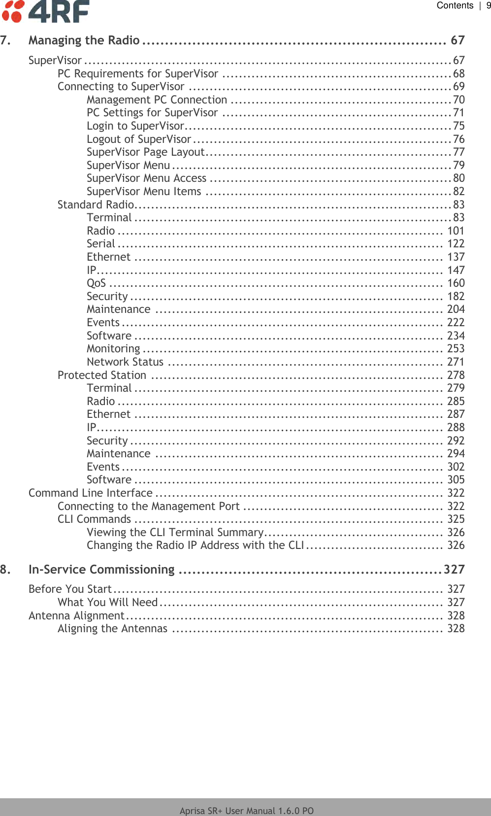  Contents  |  9  Aprisa SR+ User Manual 1.6.0 PO  7. Managing the Radio ................................................................... 67 SuperVisor ........................................................................................ 67 PC Requirements for SuperVisor ....................................................... 68 Connecting to SuperVisor ............................................................... 69 Management PC Connection ..................................................... 70 PC Settings for SuperVisor ....................................................... 71 Login to SuperVisor................................................................ 75 Logout of SuperVisor .............................................................. 76 SuperVisor Page Layout ........................................................... 77 SuperVisor Menu ................................................................... 79 SuperVisor Menu Access .......................................................... 80 SuperVisor Menu Items ........................................................... 82 Standard Radio............................................................................ 83 Terminal ............................................................................ 83 Radio .............................................................................. 101 Serial .............................................................................. 122 Ethernet .......................................................................... 137 IP................................................................................... 147 QoS ................................................................................ 160 Security ........................................................................... 182 Maintenance ..................................................................... 204 Events ............................................................................. 222 Software .......................................................................... 234 Monitoring ........................................................................ 253 Network Status .................................................................. 271 Protected Station ...................................................................... 278 Terminal .......................................................................... 279 Radio .............................................................................. 285 Ethernet .......................................................................... 287 IP................................................................................... 288 Security ........................................................................... 292 Maintenance ..................................................................... 294 Events ............................................................................. 302 Software .......................................................................... 305 Command Line Interface ..................................................................... 322 Connecting to the Management Port ................................................ 322 CLI Commands .......................................................................... 325 Viewing the CLI Terminal Summary ........................................... 326 Changing the Radio IP Address with the CLI ................................. 326 8. In-Service Commissioning .......................................................... 327 Before You Start ............................................................................... 327 What You Will Need .................................................................... 327 Antenna Alignment ............................................................................ 328 Aligning the Antennas ................................................................. 328   