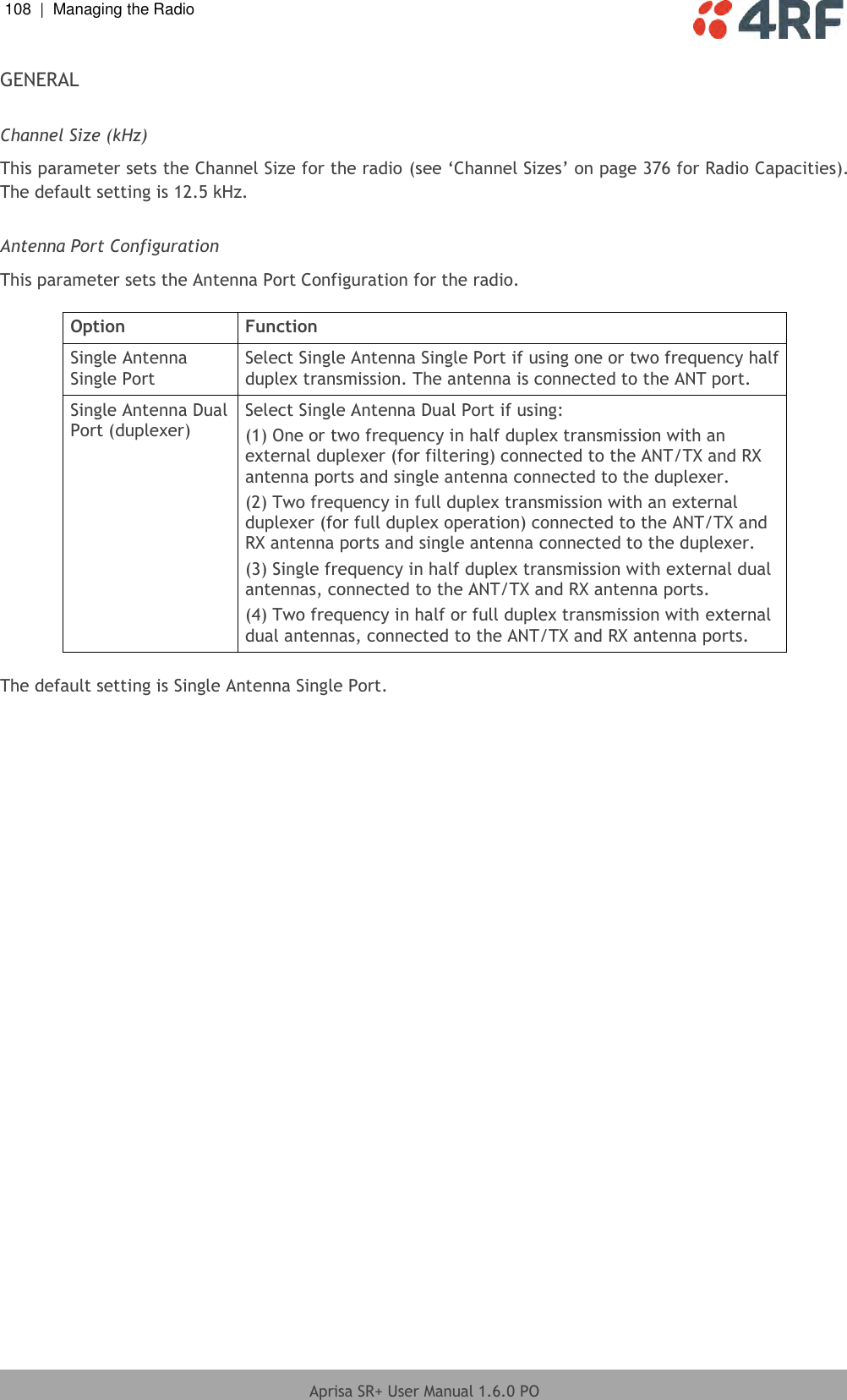 108  |  Managing the Radio   Aprisa SR+ User Manual 1.6.0 PO  GENERAL  Channel Size (kHz) This parameter sets the Channel Size for the radio (see ‘Channel Sizes’ on page 376 for Radio Capacities). The default setting is 12.5 kHz.  Antenna Port Configuration This parameter sets the Antenna Port Configuration for the radio.  Option Function Single Antenna Single Port Select Single Antenna Single Port if using one or two frequency half duplex transmission. The antenna is connected to the ANT port. Single Antenna Dual Port (duplexer) Select Single Antenna Dual Port if using: (1) One or two frequency in half duplex transmission with an external duplexer (for filtering) connected to the ANT/TX and RX antenna ports and single antenna connected to the duplexer. (2) Two frequency in full duplex transmission with an external duplexer (for full duplex operation) connected to the ANT/TX and RX antenna ports and single antenna connected to the duplexer. (3) Single frequency in half duplex transmission with external dual antennas, connected to the ANT/TX and RX antenna ports. (4) Two frequency in half or full duplex transmission with external dual antennas, connected to the ANT/TX and RX antenna ports.  The default setting is Single Antenna Single Port.  