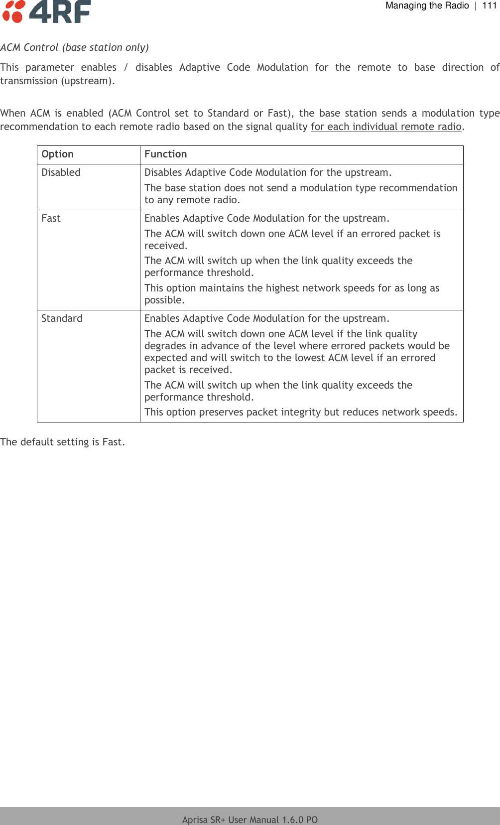  Managing the Radio  |  111  Aprisa SR+ User Manual 1.6.0 PO  ACM Control (base station only) This  parameter  enables  /  disables  Adaptive  Code  Modulation  for  the  remote  to  base  direction  of transmission (upstream).   When  ACM is  enabled  (ACM  Control  set  to Standard  or Fast),  the  base station  sends  a modulation  type recommendation to each remote radio based on the signal quality for each individual remote radio.  Option Function Disabled Disables Adaptive Code Modulation for the upstream. The base station does not send a modulation type recommendation to any remote radio. Fast Enables Adaptive Code Modulation for the upstream. The ACM will switch down one ACM level if an errored packet is received. The ACM will switch up when the link quality exceeds the performance threshold. This option maintains the highest network speeds for as long as possible. Standard Enables Adaptive Code Modulation for the upstream. The ACM will switch down one ACM level if the link quality degrades in advance of the level where errored packets would be expected and will switch to the lowest ACM level if an errored packet is received.  The ACM will switch up when the link quality exceeds the performance threshold. This option preserves packet integrity but reduces network speeds.  The default setting is Fast.  