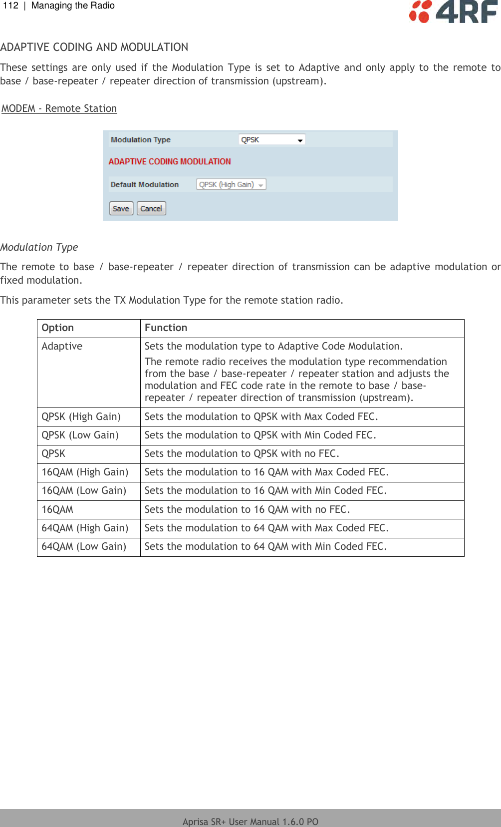 112  |  Managing the Radio   Aprisa SR+ User Manual 1.6.0 PO  ADAPTIVE CODING AND MODULATION These settings  are only used if  the  Modulation  Type is  set  to Adaptive and only apply  to  the remote  to base / base-repeater / repeater direction of transmission (upstream).  MODEM - Remote Station    Modulation Type The remote to base / base-repeater / repeater direction of transmission can be adaptive  modulation or fixed modulation. This parameter sets the TX Modulation Type for the remote station radio.   Option Function Adaptive Sets the modulation type to Adaptive Code Modulation. The remote radio receives the modulation type recommendation from the base / base-repeater / repeater station and adjusts the modulation and FEC code rate in the remote to base / base-repeater / repeater direction of transmission (upstream). QPSK (High Gain) Sets the modulation to QPSK with Max Coded FEC. QPSK (Low Gain) Sets the modulation to QPSK with Min Coded FEC. QPSK Sets the modulation to QPSK with no FEC. 16QAM (High Gain) Sets the modulation to 16 QAM with Max Coded FEC. 16QAM (Low Gain) Sets the modulation to 16 QAM with Min Coded FEC. 16QAM Sets the modulation to 16 QAM with no FEC. 64QAM (High Gain) Sets the modulation to 64 QAM with Max Coded FEC. 64QAM (Low Gain) Sets the modulation to 64 QAM with Min Coded FEC.     