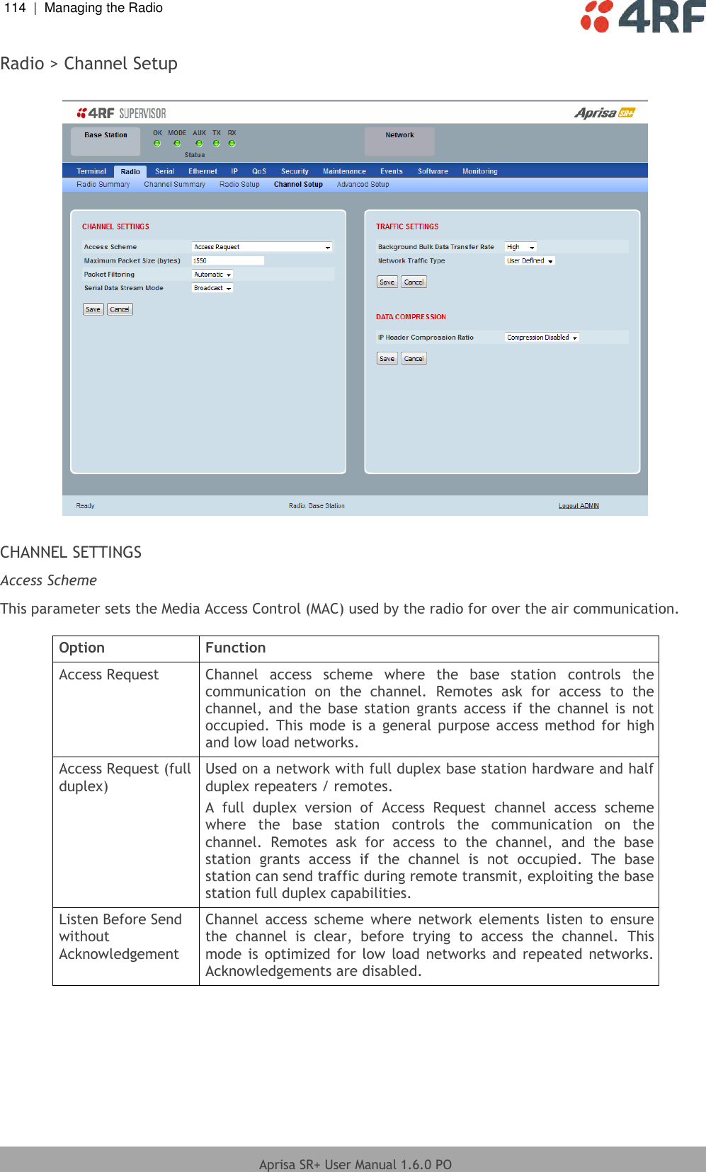 114  |  Managing the Radio   Aprisa SR+ User Manual 1.6.0 PO  Radio &gt; Channel Setup    CHANNEL SETTINGS Access Scheme This parameter sets the Media Access Control (MAC) used by the radio for over the air communication.  Option Function Access Request Channel  access  scheme  where  the  base  station  controls  the communication  on  the  channel.  Remotes  ask  for  access  to  the channel,  and  the  base  station  grants  access  if  the  channel  is  not occupied.  This mode is  a  general purpose access  method  for  high and low load networks. Access Request (full duplex) Used on a network with full duplex base station hardware and half duplex repeaters / remotes.  A  full  duplex  version  of  Access  Request  channel  access  scheme where  the  base  station  controls  the  communication  on  the channel.  Remotes  ask  for  access  to  the  channel,  and  the  base station  grants  access  if  the  channel  is  not  occupied.  The  base station can send traffic during remote transmit, exploiting the base station full duplex capabilities.  Listen Before Send without Acknowledgement Channel  access  scheme  where  network  elements  listen  to  ensure the  channel  is  clear,  before  trying  to  access  the  channel.  This mode is  optimized for  low  load networks and  repeated  networks. Acknowledgements are disabled. 