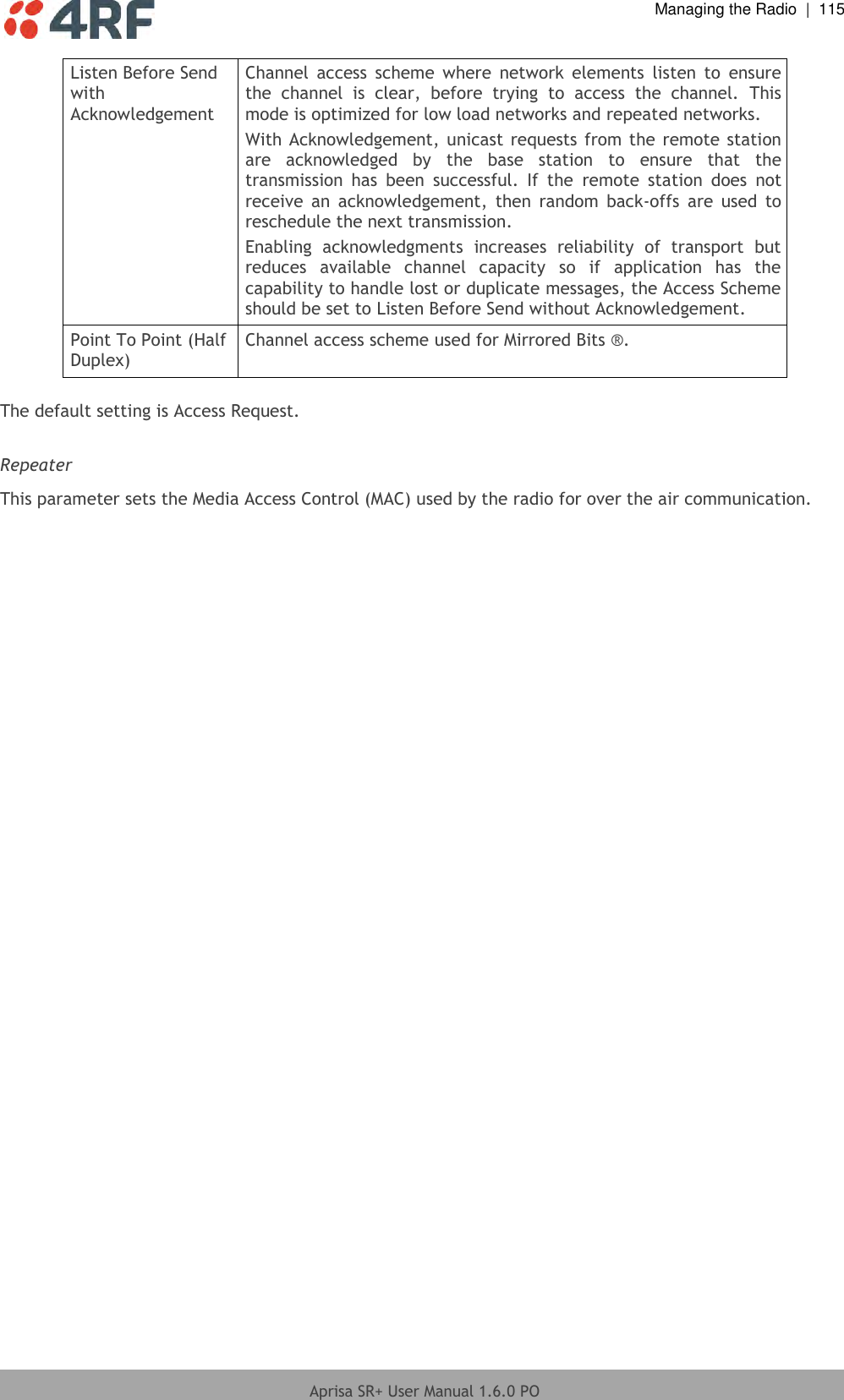  Managing the Radio  |  115  Aprisa SR+ User Manual 1.6.0 PO  Listen Before Send with Acknowledgement Channel  access  scheme  where  network  elements  listen  to  ensure the  channel  is  clear,  before  trying  to  access  the  channel.  This mode is optimized for low load networks and repeated networks. With Acknowledgement,  unicast requests  from the remote station are  acknowledged  by  the  base  station  to  ensure  that  the transmission  has  been  successful.  If  the  remote  station  does  not receive  an  acknowledgement,  then  random  back-offs  are  used  to reschedule the next transmission. Enabling  acknowledgments  increases  reliability  of  transport  but reduces  available  channel  capacity  so  if  application  has  the capability to handle lost or duplicate messages, the Access Scheme should be set to Listen Before Send without Acknowledgement. Point To Point (Half Duplex) Channel access scheme used for Mirrored Bits ®.  The default setting is Access Request.  Repeater  This parameter sets the Media Access Control (MAC) used by the radio for over the air communication.  