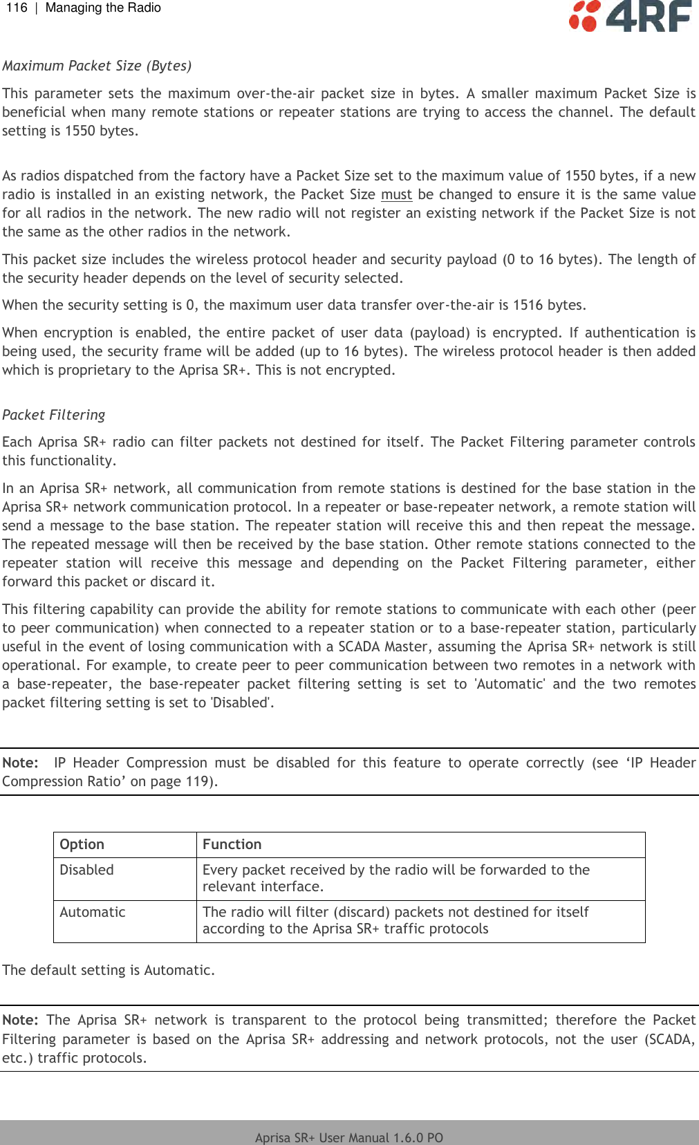 116  |  Managing the Radio   Aprisa SR+ User Manual 1.6.0 PO  Maximum Packet Size (Bytes) This  parameter  sets  the  maximum  over-the-air  packet  size in  bytes.  A  smaller  maximum  Packet  Size  is beneficial when many remote stations or repeater stations are trying to access the channel. The default setting is 1550 bytes.  As radios dispatched from the factory have a Packet Size set to the maximum value of 1550 bytes, if a new radio is installed in an existing network, the Packet Size must be changed to ensure it is the same value for all radios in the network. The new radio will not register an existing network if the Packet Size is not the same as the other radios in the network. This packet size includes the wireless protocol header and security payload (0 to 16 bytes). The length of the security header depends on the level of security selected. When the security setting is 0, the maximum user data transfer over-the-air is 1516 bytes. When  encryption  is enabled,  the  entire  packet  of  user  data  (payload) is  encrypted.  If authentication  is being used, the security frame will be added (up to 16 bytes). The wireless protocol header is then added which is proprietary to the Aprisa SR+. This is not encrypted.  Packet Filtering Each Aprisa SR+ radio can filter packets not destined for itself. The Packet Filtering parameter controls this functionality. In an Aprisa SR+ network, all communication from remote stations is destined for the base station in the Aprisa SR+ network communication protocol. In a repeater or base-repeater network, a remote station will send a message to the base station. The repeater station will receive this and then repeat the message. The repeated message will then be received by the base station. Other remote stations connected to the repeater  station  will  receive  this  message  and  depending  on  the  Packet  Filtering  parameter,  either forward this packet or discard it. This filtering capability can provide the ability for remote stations to communicate with each other (peer to peer communication) when connected to a repeater station or to a base-repeater station, particularly useful in the event of losing communication with a SCADA Master, assuming the Aprisa SR+ network is still operational. For example, to create peer to peer communication between two remotes in a network with a  base-repeater,  the  base-repeater  packet  filtering  setting  is  set  to  &apos;Automatic&apos;  and  the  two  remotes packet filtering setting is set to &apos;Disabled&apos;.   Note:  IP  Header  Compression  must  be  disabled  for  this  feature  to  operate  correctly  (see  ‘IP  Header Compression Ratio’ on page 119).  Option Function Disabled Every packet received by the radio will be forwarded to the relevant interface. Automatic The radio will filter (discard) packets not destined for itself according to the Aprisa SR+ traffic protocols  The default setting is Automatic.  Note:  The  Aprisa  SR+  network  is  transparent  to  the  protocol  being  transmitted;  therefore  the  Packet Filtering  parameter  is based  on  the  Aprisa  SR+  addressing  and network  protocols,  not  the  user  (SCADA, etc.) traffic protocols.  