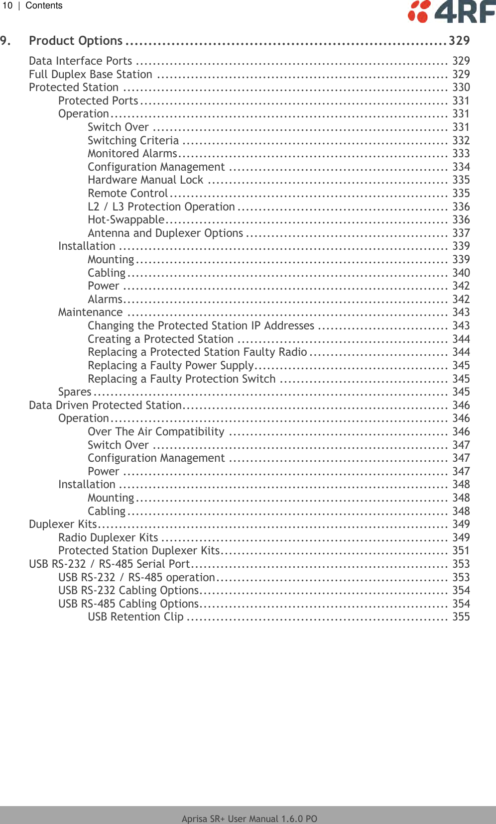 10  |  Contents   Aprisa SR+ User Manual 1.6.0 PO  9. Product Options ...................................................................... 329 Data Interface Ports .......................................................................... 329 Full Duplex Base Station ..................................................................... 329 Protected Station ............................................................................. 330 Protected Ports ......................................................................... 331 Operation ................................................................................ 331 Switch Over ...................................................................... 331 Switching Criteria ............................................................... 332 Monitored Alarms ................................................................ 333 Configuration Management .................................................... 334 Hardware Manual Lock ......................................................... 335 Remote Control .................................................................. 335 L2 / L3 Protection Operation .................................................. 336 Hot-Swappable ................................................................... 336 Antenna and Duplexer Options ................................................ 337 Installation .............................................................................. 339 Mounting .......................................................................... 339 Cabling ............................................................................ 340 Power ............................................................................. 342 Alarms ............................................................................. 342 Maintenance ............................................................................ 343 Changing the Protected Station IP Addresses ............................... 343 Creating a Protected Station .................................................. 344 Replacing a Protected Station Faulty Radio ................................. 344 Replacing a Faulty Power Supply .............................................. 345 Replacing a Faulty Protection Switch ........................................ 345 Spares .................................................................................... 345 Data Driven Protected Station............................................................... 346 Operation ................................................................................ 346 Over The Air Compatibility .................................................... 346 Switch Over ...................................................................... 347 Configuration Management .................................................... 347 Power ............................................................................. 347 Installation .............................................................................. 348 Mounting .......................................................................... 348 Cabling ............................................................................ 348 Duplexer Kits ................................................................................... 349 Radio Duplexer Kits .................................................................... 349 Protected Station Duplexer Kits ...................................................... 351 USB RS-232 / RS-485 Serial Port ............................................................. 353 USB RS-232 / RS-485 operation ....................................................... 353 USB RS-232 Cabling Options ........................................................... 354 USB RS-485 Cabling Options ........................................................... 354 USB Retention Clip .............................................................. 355   