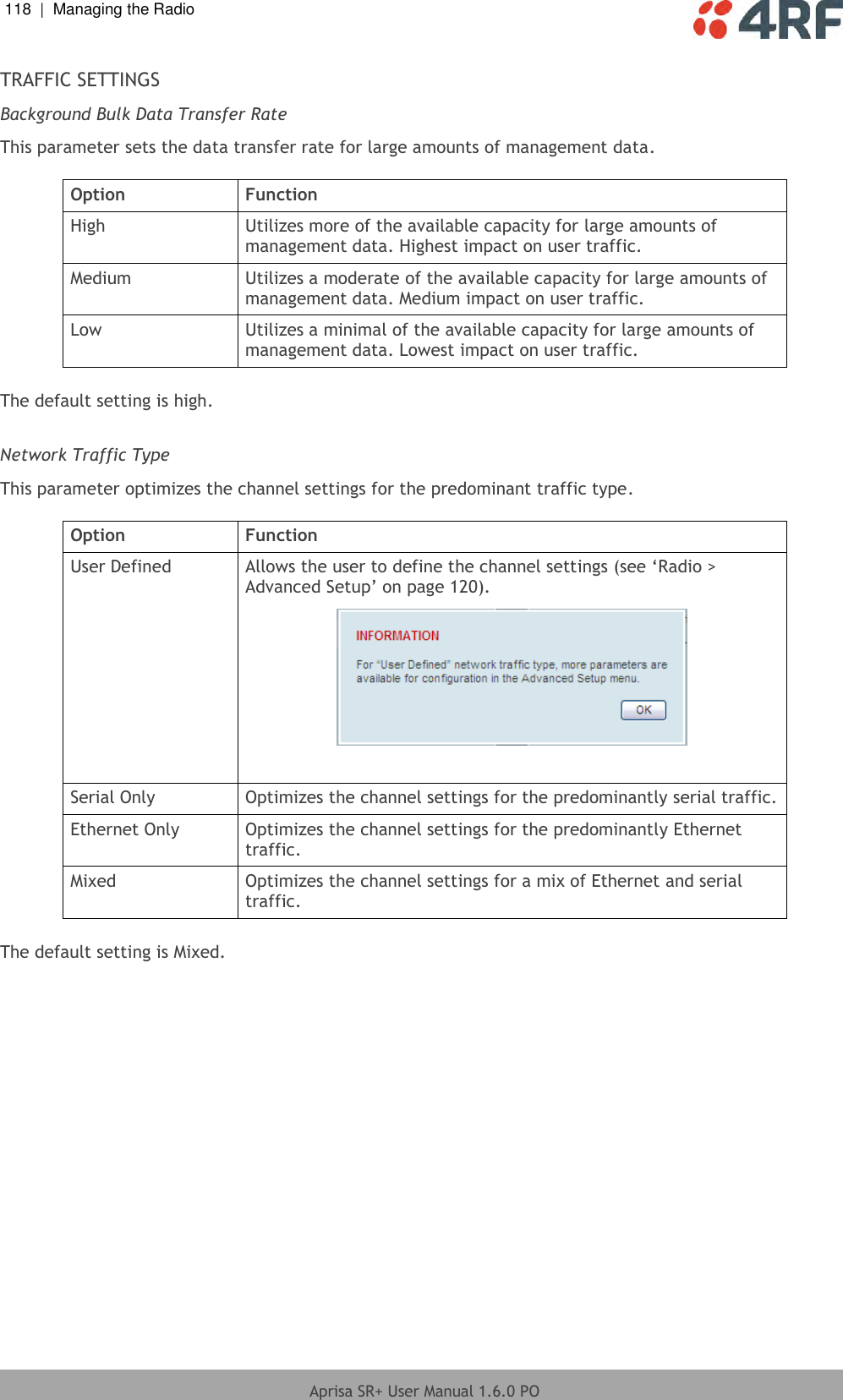 118  |  Managing the Radio   Aprisa SR+ User Manual 1.6.0 PO  TRAFFIC SETTINGS Background Bulk Data Transfer Rate This parameter sets the data transfer rate for large amounts of management data.  Option Function High Utilizes more of the available capacity for large amounts of management data. Highest impact on user traffic. Medium Utilizes a moderate of the available capacity for large amounts of management data. Medium impact on user traffic. Low Utilizes a minimal of the available capacity for large amounts of management data. Lowest impact on user traffic.  The default setting is high.  Network Traffic Type This parameter optimizes the channel settings for the predominant traffic type.  Option Function User Defined Allows the user to define the channel settings (see ‘Radio &gt; Advanced Setup’ on page 120).   Serial Only Optimizes the channel settings for the predominantly serial traffic. Ethernet Only Optimizes the channel settings for the predominantly Ethernet traffic. Mixed Optimizes the channel settings for a mix of Ethernet and serial traffic.  The default setting is Mixed.  