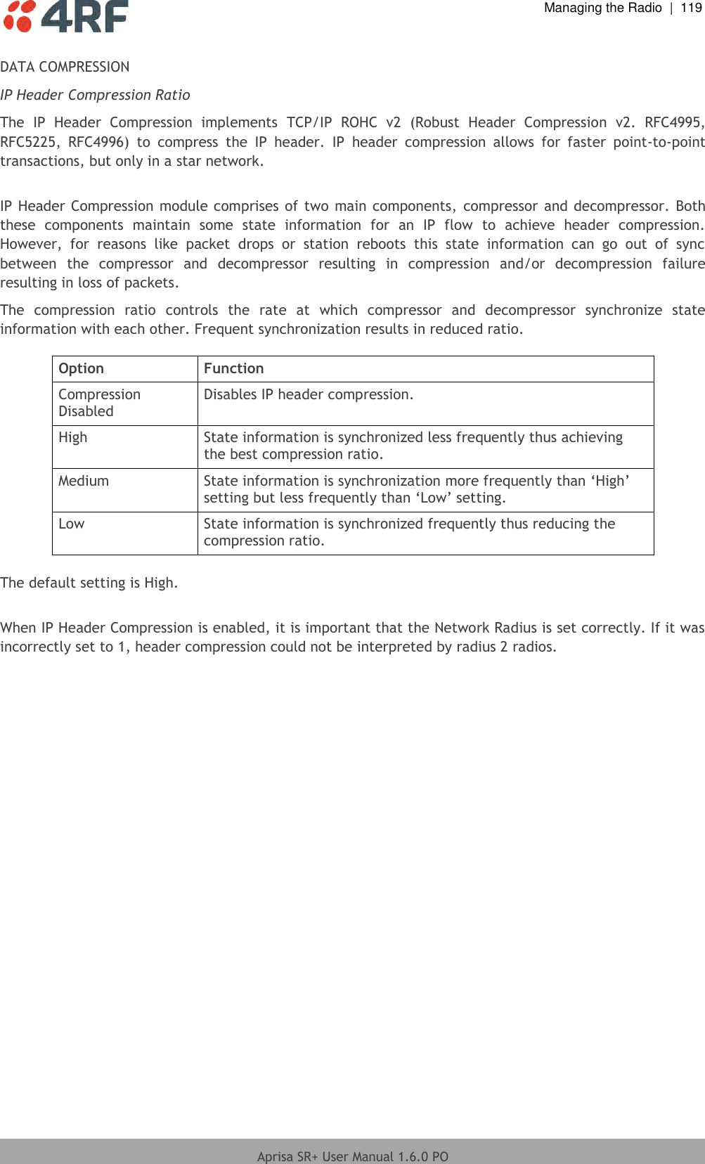  Managing the Radio  |  119  Aprisa SR+ User Manual 1.6.0 PO  DATA COMPRESSION IP Header Compression Ratio The  IP  Header  Compression  implements  TCP/IP  ROHC  v2  (Robust  Header  Compression  v2.  RFC4995, RFC5225,  RFC4996)  to  compress  the  IP  header.  IP  header  compression  allows  for  faster  point-to-point transactions, but only in a star network.  IP Header Compression module comprises of two main components,  compressor and decompressor. Both these  components  maintain  some  state  information  for  an  IP  flow  to  achieve  header  compression. However,  for  reasons  like  packet  drops  or  station  reboots  this  state  information  can  go  out  of  sync between  the  compressor  and  decompressor  resulting  in  compression  and/or  decompression  failure resulting in loss of packets.  The  compression  ratio  controls  the  rate  at  which  compressor  and  decompressor  synchronize  state information with each other. Frequent synchronization results in reduced ratio.  Option Function Compression Disabled Disables IP header compression. High State information is synchronized less frequently thus achieving the best compression ratio. Medium State information is synchronization more frequently than ‘High’ setting but less frequently than ‘Low’ setting. Low State information is synchronized frequently thus reducing the compression ratio.  The default setting is High.  When IP Header Compression is enabled, it is important that the Network Radius is set correctly. If it was incorrectly set to 1, header compression could not be interpreted by radius 2 radios.  