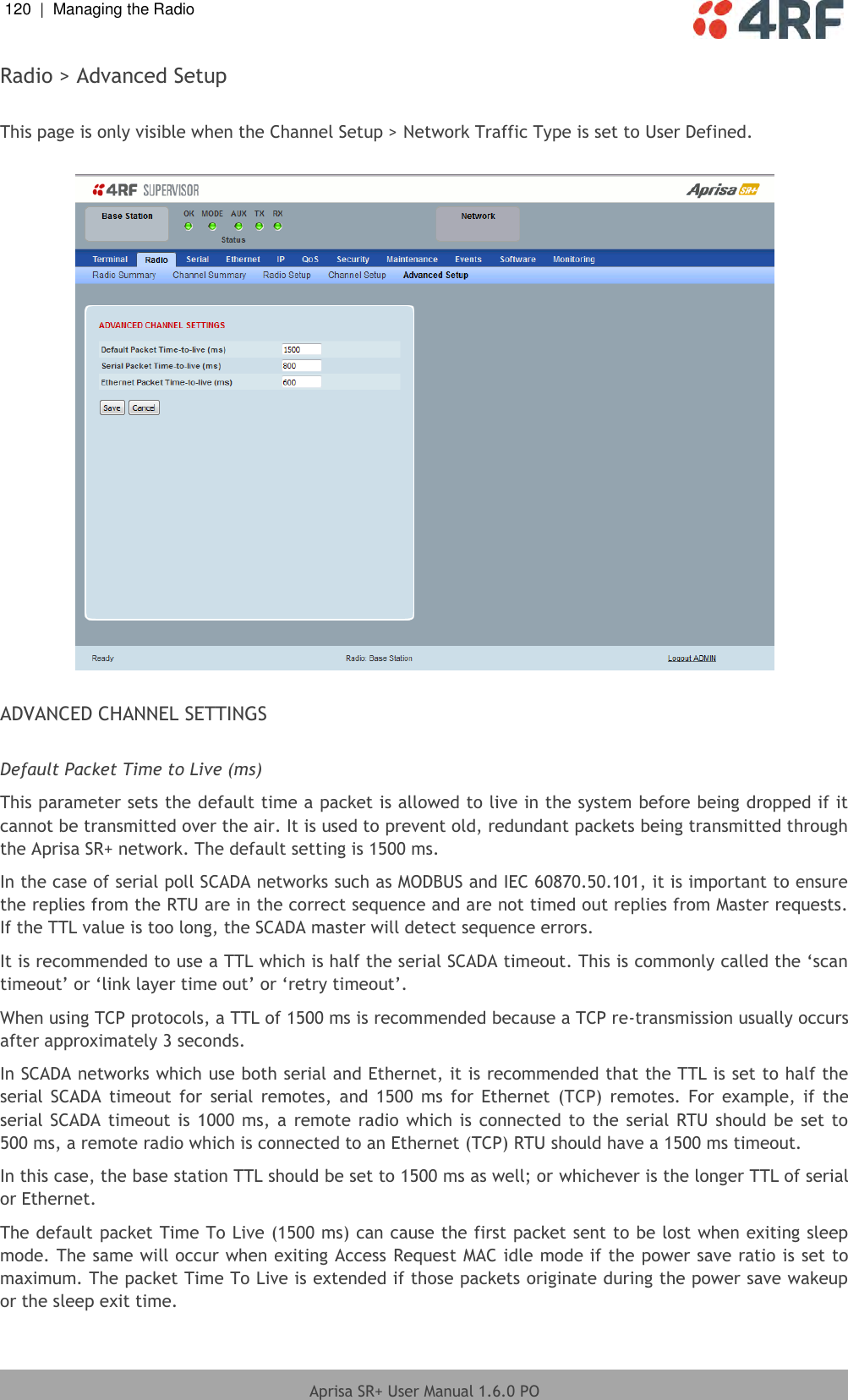 120  |  Managing the Radio   Aprisa SR+ User Manual 1.6.0 PO  Radio &gt; Advanced Setup  This page is only visible when the Channel Setup &gt; Network Traffic Type is set to User Defined.    ADVANCED CHANNEL SETTINGS  Default Packet Time to Live (ms) This parameter sets the default time a packet is allowed to live in the system before being dropped if it cannot be transmitted over the air. It is used to prevent old, redundant packets being transmitted through the Aprisa SR+ network. The default setting is 1500 ms. In the case of serial poll SCADA networks such as MODBUS and IEC 60870.50.101, it is important to ensure the replies from the RTU are in the correct sequence and are not timed out replies from Master requests. If the TTL value is too long, the SCADA master will detect sequence errors. It is recommended to use a TTL which is half the serial SCADA timeout. This is commonly called the ‘scan timeout’ or ‘link layer time out’ or ‘retry timeout’. When using TCP protocols, a TTL of 1500 ms is recommended because a TCP re-transmission usually occurs after approximately 3 seconds.  In SCADA networks which use both serial and Ethernet, it is recommended that the TTL is set to half the serial  SCADA  timeout  for  serial  remotes,  and  1500  ms  for  Ethernet  (TCP)  remotes.  For  example,  if  the serial SCADA timeout  is 1000  ms, a remote radio  which is connected  to  the serial  RTU should be set to 500 ms, a remote radio which is connected to an Ethernet (TCP) RTU should have a 1500 ms timeout. In this case, the base station TTL should be set to 1500 ms as well; or whichever is the longer TTL of serial or Ethernet. The default packet Time To Live (1500 ms) can cause the first packet sent to be lost when exiting sleep mode. The same will occur when exiting Access Request MAC idle mode if the power save ratio is set to maximum. The packet Time To Live is extended if those packets originate during the power save wakeup or the sleep exit time. 