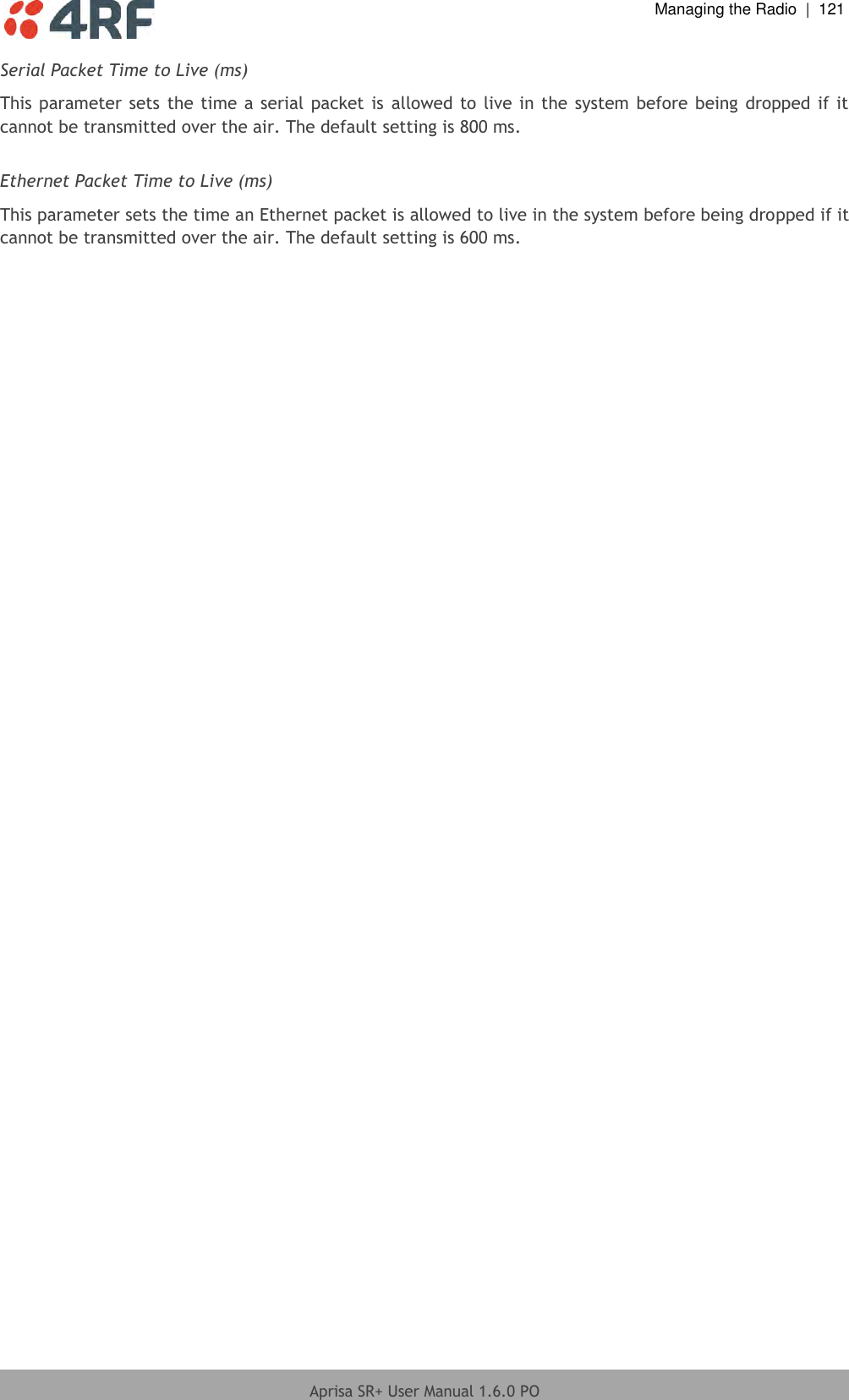  Managing the Radio  |  121  Aprisa SR+ User Manual 1.6.0 PO  Serial Packet Time to Live (ms) This parameter sets the time a serial packet is  allowed to live in the system before being dropped if it cannot be transmitted over the air. The default setting is 800 ms.  Ethernet Packet Time to Live (ms) This parameter sets the time an Ethernet packet is allowed to live in the system before being dropped if it cannot be transmitted over the air. The default setting is 600 ms.  