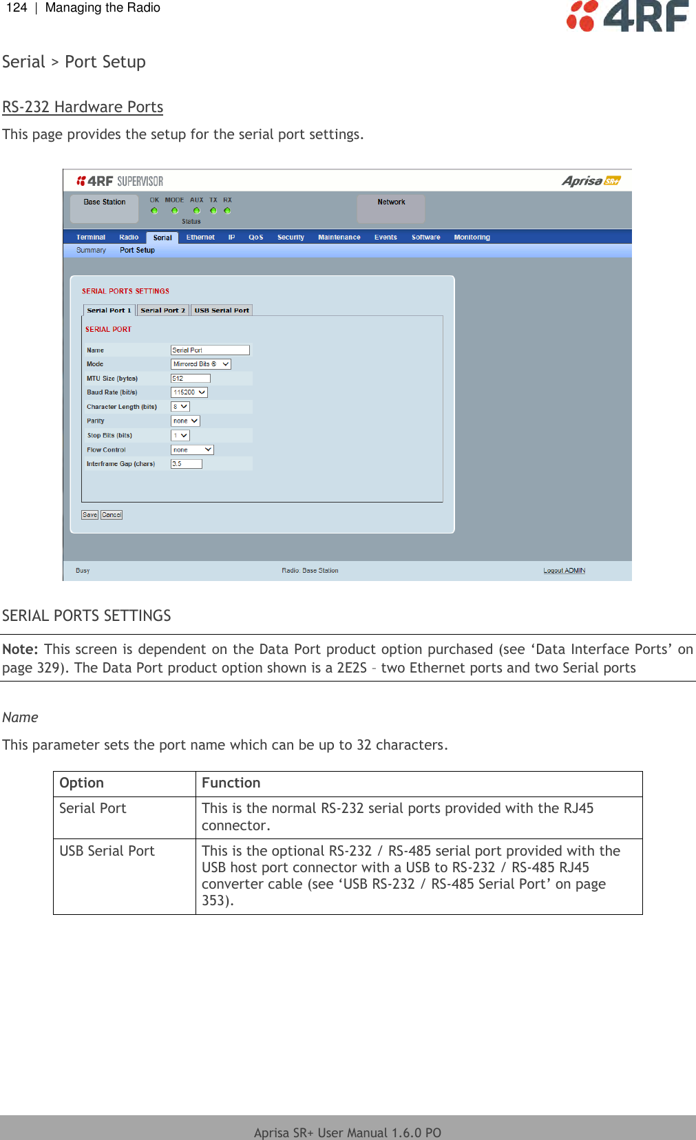 124  |  Managing the Radio   Aprisa SR+ User Manual 1.6.0 PO  Serial &gt; Port Setup  RS-232 Hardware Ports This page provides the setup for the serial port settings.    SERIAL PORTS SETTINGS Note: This screen is dependent on the Data Port product option purchased (see ‘Data Interface Ports’ on page 329). The Data Port product option shown is a 2E2S – two Ethernet ports and two Serial ports  Name This parameter sets the port name which can be up to 32 characters.  Option Function Serial Port This is the normal RS-232 serial ports provided with the RJ45 connector. USB Serial Port This is the optional RS-232 / RS-485 serial port provided with the USB host port connector with a USB to RS-232 / RS-485 RJ45 converter cable (see ‘USB RS-232 / RS-485 Serial Port’ on page 353).  