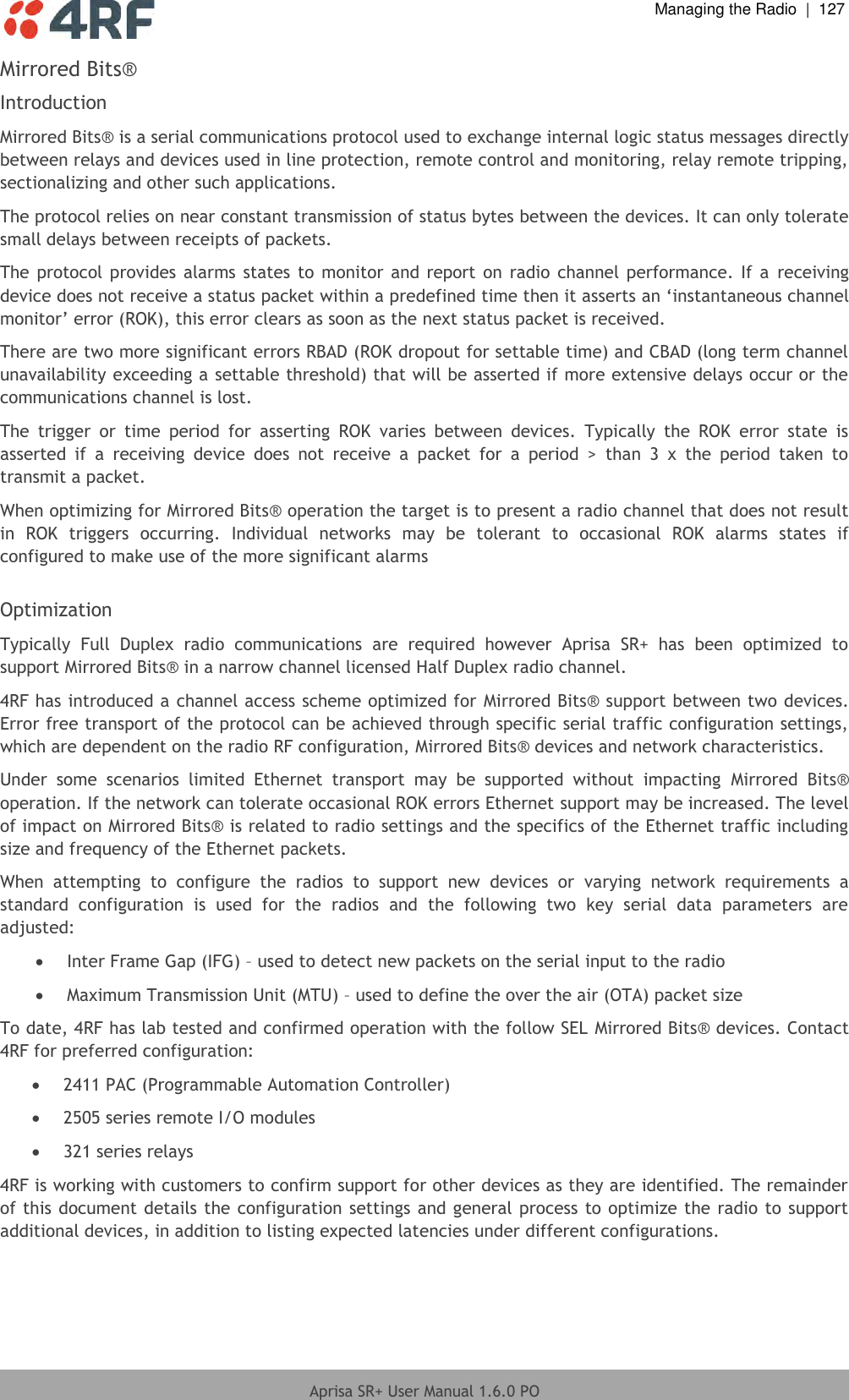  Managing the Radio  |  127  Aprisa SR+ User Manual 1.6.0 PO  Mirrored Bits® Introduction Mirrored Bits® is a serial communications protocol used to exchange internal logic status messages directly between relays and devices used in line protection, remote control and monitoring, relay remote tripping, sectionalizing and other such applications. The protocol relies on near constant transmission of status bytes between the devices. It can only tolerate small delays between receipts of packets.  The protocol provides  alarms states  to  monitor and report on radio  channel performance.  If  a  receiving device does not receive a status packet within a predefined time then it asserts an ‘instantaneous channel monitor’ error (ROK), this error clears as soon as the next status packet is received. There are two more significant errors RBAD (ROK dropout for settable time) and CBAD (long term channel unavailability exceeding a settable threshold) that will be asserted if more extensive delays occur or the communications channel is lost. The  trigger  or  time  period  for  asserting  ROK  varies  between  devices.  Typically  the  ROK  error  state  is asserted  if  a  receiving  device  does  not  receive  a  packet  for  a  period  &gt;  than  3  x  the  period  taken  to transmit a packet. When optimizing for Mirrored Bits® operation the target is to present a radio channel that does not result in  ROK  triggers  occurring.  Individual  networks  may  be  tolerant  to  occasional  ROK  alarms  states  if configured to make use of the more significant alarms  Optimization Typically  Full  Duplex  radio  communications  are  required  however  Aprisa  SR+  has  been  optimized  to support Mirrored Bits® in a narrow channel licensed Half Duplex radio channel. 4RF has introduced a channel access scheme optimized for Mirrored Bits® support between two devices.  Error free transport of the protocol can be achieved through specific serial traffic configuration settings, which are dependent on the radio RF configuration, Mirrored Bits® devices and network characteristics. Under  some  scenarios  limited  Ethernet  transport  may  be  supported  without  impacting  Mirrored  Bits® operation. If the network can tolerate occasional ROK errors Ethernet support may be increased. The level of impact on Mirrored Bits® is related to radio settings and the specifics of the Ethernet traffic including size and frequency of the Ethernet packets. When  attempting  to  configure  the  radios  to  support  new  devices  or  varying  network  requirements  a standard  configuration  is  used  for  the  radios  and  the  following  two  key  serial  data  parameters  are adjusted:  Inter Frame Gap (IFG) – used to detect new packets on the serial input to the radio  Maximum Transmission Unit (MTU) – used to define the over the air (OTA) packet size To date, 4RF has lab tested and confirmed operation with the follow SEL Mirrored Bits® devices. Contact 4RF for preferred configuration:  2411 PAC (Programmable Automation Controller)  2505 series remote I/O modules  321 series relays 4RF is working with customers to confirm support for other devices as they are identified. The remainder of this document details the configuration settings and general process to optimize the radio to support additional devices, in addition to listing expected latencies under different configurations.      