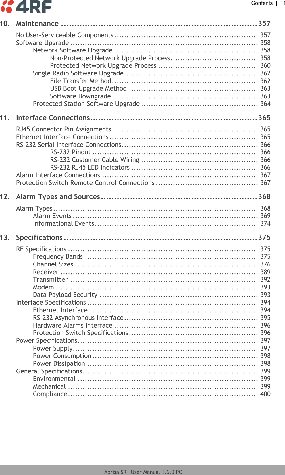  Contents  |  11  Aprisa SR+ User Manual 1.6.0 PO  10. Maintenance .......................................................................... 357 No User-Serviceable Components ........................................................... 357 Software Upgrade ............................................................................. 358 Network Software Upgrade ........................................................... 358 Non-Protected Network Upgrade Process .................................... 358 Protected Network Upgrade Process ......................................... 360 Single Radio Software Upgrade ....................................................... 362 File Transfer Method ............................................................ 362 USB Boot Upgrade Method ..................................................... 363 Software Downgrade ............................................................ 363 Protected Station Software Upgrade ................................................ 364 11. Interface Connections ............................................................... 365 RJ45 Connector Pin Assignments ............................................................ 365 Ethernet Interface Connections ............................................................. 365 RS-232 Serial Interface Connections ........................................................ 366 RS-232 Pinout .................................................................... 366 RS-232 Customer Cable Wiring ................................................ 366 RS-232 RJ45 LED Indicators .................................................... 366 Alarm Interface Connections ................................................................ 367 Protection Switch Remote Control Connections .......................................... 367 12. Alarm Types and Sources ........................................................... 368 Alarm Types .................................................................................... 368 Alarm Events ............................................................................ 369 Informational Events ................................................................... 374 13. Specifications ......................................................................... 375 RF Specifications .............................................................................. 375 Frequency Bands ....................................................................... 375 Channel Sizes ........................................................................... 376 Receiver ................................................................................. 389 Transmitter ............................................................................. 392 Modem ................................................................................... 393 Data Payload Security ................................................................. 393 Interface Specifications ...................................................................... 394 Ethernet Interface ..................................................................... 394 RS-232 Asynchronous Interface ....................................................... 395 Hardware Alarms Interface ........................................................... 396 Protection Switch Specifications ..................................................... 396 Power Specifications .......................................................................... 397 Power Supply ............................................................................ 397 Power Consumption .................................................................... 398 Power Dissipation ...................................................................... 398 General Specifications ........................................................................ 399 Environmental .......................................................................... 399 Mechanical .............................................................................. 399 Compliance .............................................................................. 400   