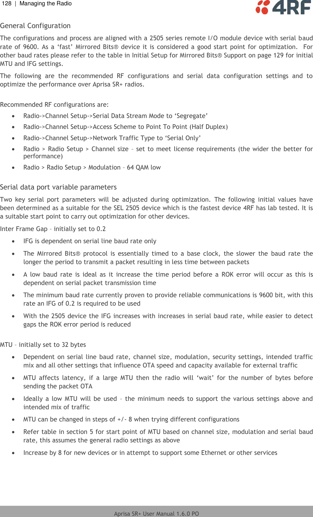 128  |  Managing the Radio   Aprisa SR+ User Manual 1.6.0 PO  General Configuration The configurations and process are aligned with a 2505 series remote I/O module device with serial baud rate of 9600. As a ‘fast’  Mirrored Bits® device it is considered a good start point for optimization.   For other baud rates please refer to the table in Initial Setup for Mirrored Bits® Support on page 129 for initial MTU and IFG settings. The  following  are  the  recommended  RF  configurations  and  serial  data  configuration  settings  and  to optimize the performance over Aprisa SR+ radios.   Recommended RF configurations are:  Radio-&gt;Channel Setup-&gt;Serial Data Stream Mode to ‘Segregate’  Radio-&gt;Channel Setup-&gt;Access Scheme to Point To Point (Half Duplex)  Radio-&gt;Channel Setup-&gt;Network Traffic Type to ‘Serial Only’  Radio &gt; Radio Setup &gt; Channel size  – set to meet license requirements (the wider the better for performance)  Radio &gt; Radio Setup &gt; Modulation – 64 QAM low   Serial data port variable parameters Two  key  serial  port  parameters  will  be  adjusted  during  optimization.  The  following  initial  values  have been determined as a suitable for the SEL 2505 device which is the fastest device 4RF has lab tested. It is a suitable start point to carry out optimization for other devices. Inter Frame Gap – initially set to 0.2   IFG is dependent on serial line baud rate only  The  Mirrored  Bits®  protocol  is  essentially  timed  to  a  base  clock,  the  slower  the  baud  rate  the longer the period to transmit a packet resulting in less time between packets  A  low  baud  rate  is  ideal  as  it  increase  the  time  period  before  a  ROK  error  will  occur  as  this  is dependent on serial packet transmission time  The minimum baud rate currently proven to provide reliable communications is 9600 bit, with this rate an IFG of 0.2 is required to be used  With the 2505 device the IFG increases with increases in serial baud rate, while easier to detect gaps the ROK error period is reduced  MTU – initially set to 32 bytes  Dependent on serial line baud rate, channel size, modulation, security settings, intended traffic mix and all other settings that influence OTA speed and capacity available for external traffic   MTU  affects  latency,  if  a  large  MTU  then  the  radio  will  ‘wait’  for  the  number  of  bytes  before sending the packet OTA  Ideally  a  low MTU  will be  used  – the  minimum  needs to  support the  various  settings  above and intended mix of traffic  MTU can be changed in steps of +/- 8 when trying different configurations  Refer table in section 5 for start point of MTU based on channel size, modulation and serial baud rate, this assumes the general radio settings as above  Increase by 8 for new devices or in attempt to support some Ethernet or other services   