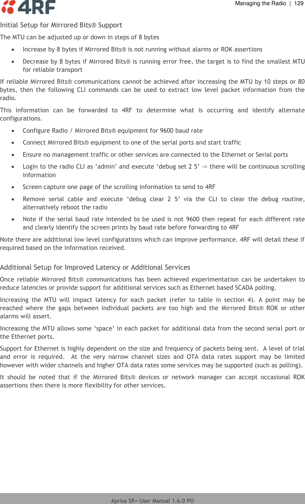  Managing the Radio  |  129  Aprisa SR+ User Manual 1.6.0 PO  Initial Setup for Mirrored Bits® Support The MTU can be adjusted up or down in steps of 8 bytes  Increase by 8 bytes if Mirrored Bits® is not running without alarms or ROK assertions  Decrease by 8 bytes if Mirrored Bits® is running error free, the target is to find the smallest MTU for reliable transport If reliable Mirrored Bits® communications cannot be achieved after increasing the MTU by 10 steps or 80 bytes,  then  the  following  CLI  commands  can  be used  to  extract  low  level  packet  information  from  the radio. This  information  can  be  forwarded  to  4RF  to  determine  what  is  occurring  and  identify  alternate configurations.   Configure Radio / Mirrored Bits® equipment for 9600 baud rate  Connect Mirrored Bits® equipment to one of the serial ports and start traffic  Ensure no management traffic or other services are connected to the Ethernet or Serial ports  Login to the radio CLI as ‘admin’ and execute ‘debug set 2 5’ -&gt; there will be continuous scrolling information  Screen capture one page of the scrolling information to send to 4RF  Remove  serial  cable  and  execute  ‘debug  clear  2  5’  via  the  CLI  to  clear  the  debug  routine, alternatively reboot the radio  Note if the serial baud rate intended to be used is not 9600 then repeat for each different rate and clearly identify the screen prints by baud rate before forwarding to 4RF Note there are additional low level configurations which can improve performance. 4RF will detail these if required based on the information received.  Additional Setup for Improved Latency or Additional Services Once  reliable  Mirrored  Bits®  communications  has been  achieved  experimentation  can  be  undertaken  to reduce latencies or provide support for additional services such as Ethernet based SCADA polling. Increasing  the  MTU  will  impact  latency  for  each  packet  (refer  to  table  in  section  4).  A  point  may  be reached  where  the  gaps  between  individual  packets  are  too  high  and  the  Mirrored  Bits®  ROK  or  other alarms will assert. Increasing the MTU allows some ‘space’ in each packet for additional data from the second serial port or the Ethernet ports. Support for Ethernet is highly dependent on the size and frequency of packets being sent.  A level of trial and  error  is  required.    At  the  very  narrow  channel  sizes  and  OTA  data  rates  support  may  be  limited however with wider channels and higher OTA data rates some services may be supported (such as polling). It  should  be  noted  that  if  the  Mirrored  Bits®  devices  or  network  manager  can  accept  occasional  ROK assertions then there is more flexibility for other services.    