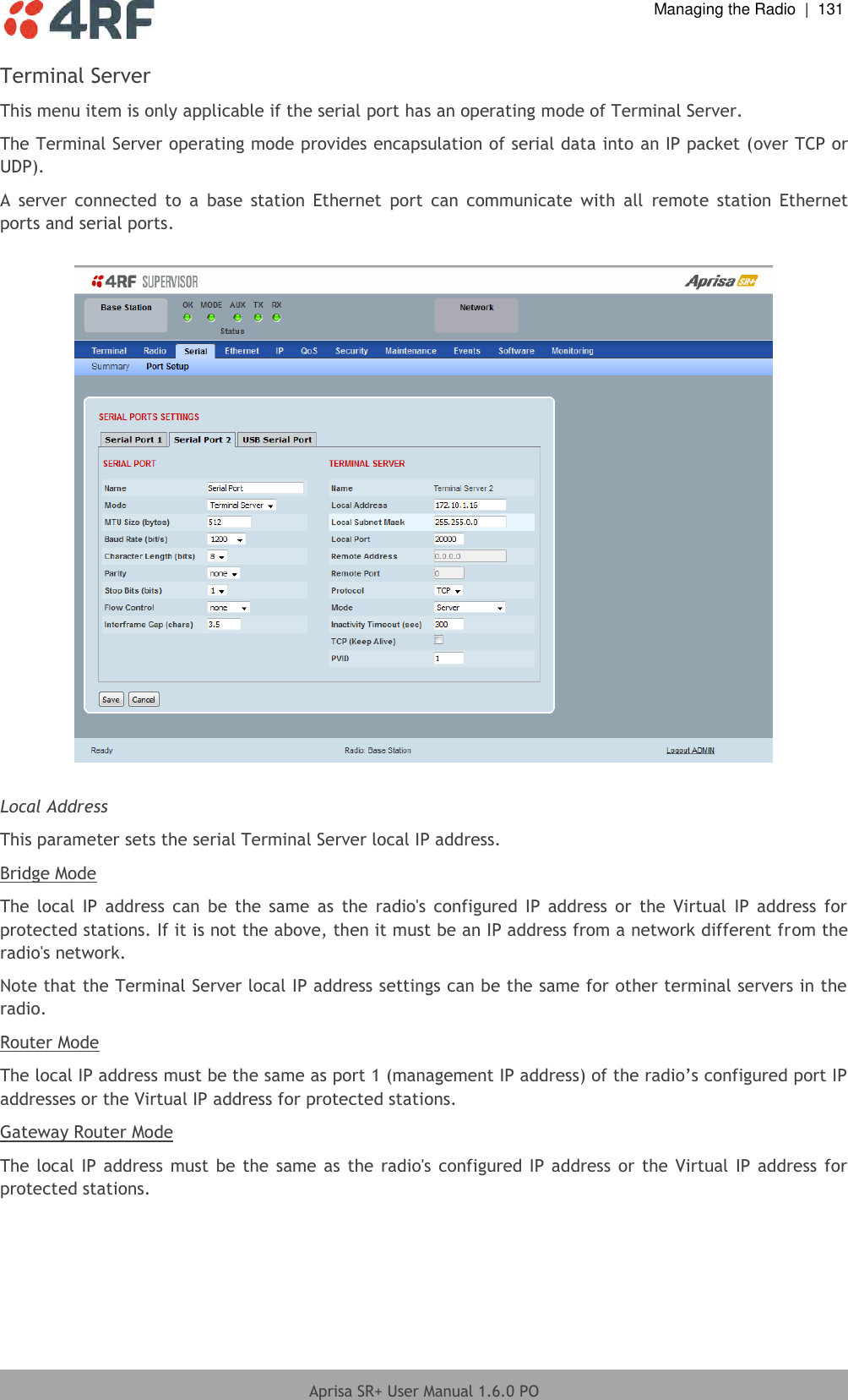  Managing the Radio  |  131  Aprisa SR+ User Manual 1.6.0 PO  Terminal Server This menu item is only applicable if the serial port has an operating mode of Terminal Server. The Terminal Server operating mode provides encapsulation of serial data into an IP packet (over TCP or UDP).  A  server  connected  to  a  base  station  Ethernet  port  can  communicate  with  all  remote  station  Ethernet ports and serial ports.    Local Address This parameter sets the serial Terminal Server local IP address. Bridge Mode The  local  IP  address  can  be the  same  as  the  radio&apos;s  configured IP  address  or  the  Virtual  IP address  for protected stations. If it is not the above, then it must be an IP address from a network different from the radio&apos;s network. Note that the Terminal Server local IP address settings can be the same for other terminal servers in the radio. Router Mode The local IP address must be the same as port 1 (management IP address) of the radio’s configured port IP addresses or the Virtual IP address for protected stations. Gateway Router Mode The local IP address must be the same as the radio&apos;s  configured IP address  or  the  Virtual IP address  for protected stations.    