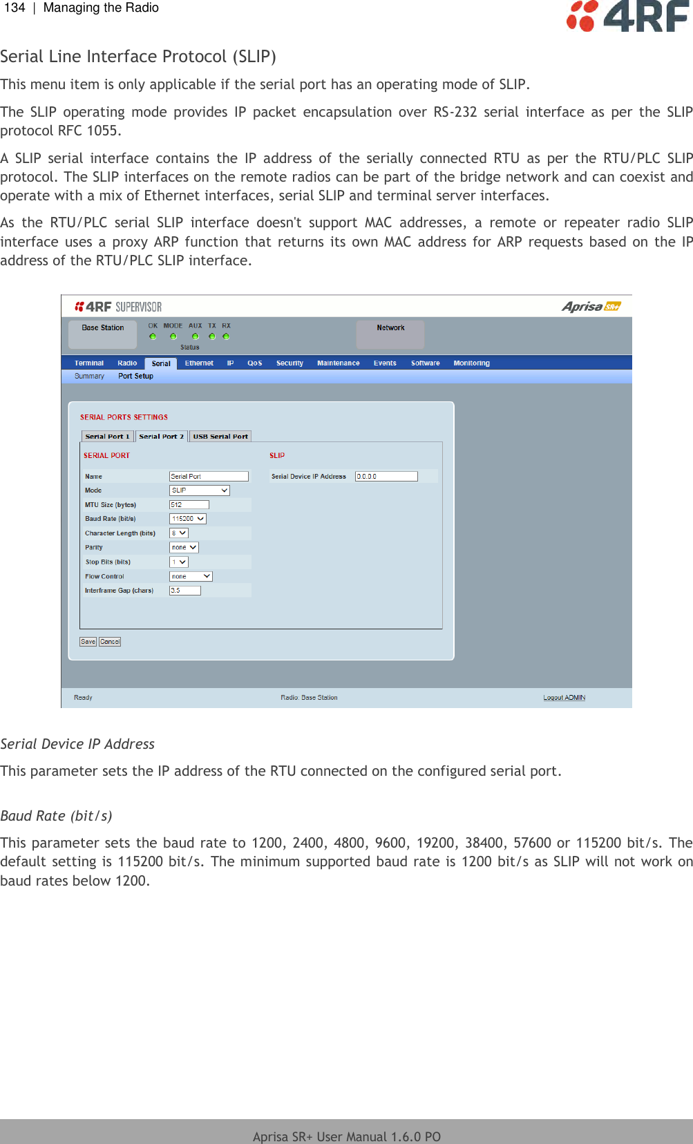 134  |  Managing the Radio   Aprisa SR+ User Manual 1.6.0 PO  Serial Line Interface Protocol (SLIP) This menu item is only applicable if the serial port has an operating mode of SLIP. The  SLIP  operating  mode  provides  IP  packet  encapsulation  over  RS-232  serial  interface  as  per  the  SLIP protocol RFC 1055.  A  SLIP  serial  interface  contains  the  IP  address  of  the  serially  connected  RTU  as  per  the  RTU/PLC  SLIP protocol. The SLIP interfaces on the remote radios can be part of the bridge network and can coexist and operate with a mix of Ethernet interfaces, serial SLIP and terminal server interfaces. As  the  RTU/PLC  serial  SLIP  interface  doesn&apos;t  support  MAC  addresses,  a  remote  or  repeater  radio  SLIP interface  uses a  proxy  ARP  function  that  returns its own MAC  address for  ARP  requests  based on  the IP address of the RTU/PLC SLIP interface.    Serial Device IP Address This parameter sets the IP address of the RTU connected on the configured serial port.  Baud Rate (bit/s) This parameter sets the baud rate to 1200, 2400, 4800, 9600, 19200, 38400, 57600 or 115200 bit/s. The default setting is 115200 bit/s. The minimum supported baud rate is 1200 bit/s as SLIP will not work on baud rates below 1200.     