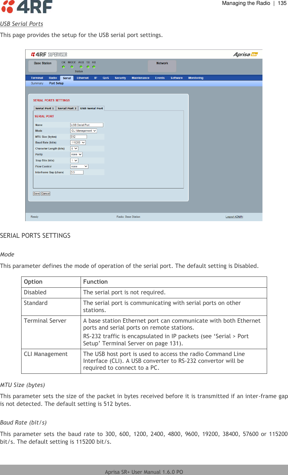  Managing the Radio  |  135  Aprisa SR+ User Manual 1.6.0 PO  USB Serial Ports This page provides the setup for the USB serial port settings.    SERIAL PORTS SETTINGS  Mode This parameter defines the mode of operation of the serial port. The default setting is Disabled.  Option Function Disabled The serial port is not required. Standard The serial port is communicating with serial ports on other stations. Terminal Server A base station Ethernet port can communicate with both Ethernet ports and serial ports on remote stations. RS-232 traffic is encapsulated in IP packets (see ‘Serial &gt; Port Setup’ Terminal Server on page 131). CLI Management The USB host port is used to access the radio Command Line Interface (CLI). A USB converter to RS-232 convertor will be required to connect to a PC.  MTU Size (bytes) This parameter sets the size of the packet in bytes received before it is transmitted if an inter-frame gap is not detected. The default setting is 512 bytes.  Baud Rate (bit/s) This parameter sets  the baud  rate  to  300, 600, 1200, 2400, 4800, 9600, 19200, 38400, 57600 or 115200 bit/s. The default setting is 115200 bit/s. 