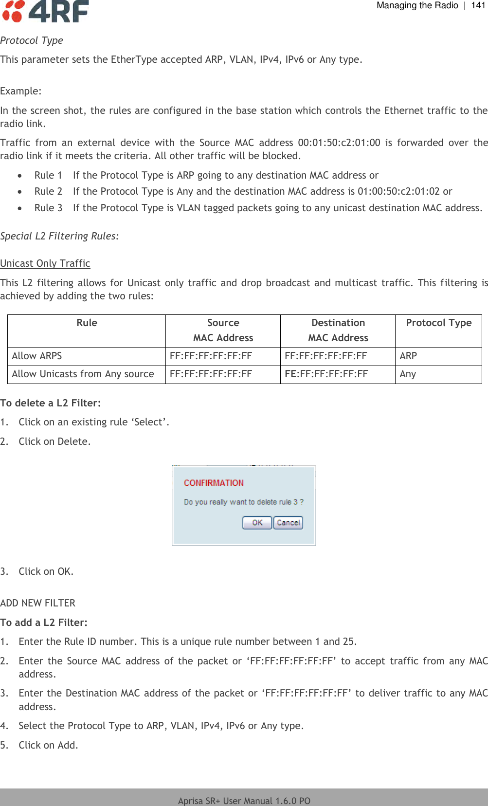  Managing the Radio  |  141  Aprisa SR+ User Manual 1.6.0 PO  Protocol Type This parameter sets the EtherType accepted ARP, VLAN, IPv4, IPv6 or Any type.  Example: In the screen shot, the rules are configured in the base station which controls the Ethernet traffic to the radio link. Traffic  from  an  external  device  with  the  Source  MAC  address  00:01:50:c2:01:00  is  forwarded  over  the radio link if it meets the criteria. All other traffic will be blocked.   Rule 1  If the Protocol Type is ARP going to any destination MAC address or  Rule 2  If the Protocol Type is Any and the destination MAC address is 01:00:50:c2:01:02 or  Rule 3  If the Protocol Type is VLAN tagged packets going to any unicast destination MAC address.  Special L2 Filtering Rules:  Unicast Only Traffic This L2 filtering allows for Unicast only traffic and drop broadcast and multicast traffic. This filtering is achieved by adding the two rules:  Rule Source MAC Address Destination MAC Address Protocol Type Allow ARPS FF:FF:FF:FF:FF:FF FF:FF:FF:FF:FF:FF ARP Allow Unicasts from Any source FF:FF:FF:FF:FF:FF FE:FF:FF:FF:FF:FF Any  To delete a L2 Filter: 1. Click on an existing rule ‘Select’. 2.  Click on Delete.    3.  Click on OK.  ADD NEW FILTER To add a L2 Filter: 1.  Enter the Rule ID number. This is a unique rule number between 1 and 25. 2. Enter the  Source  MAC  address  of  the  packet or  ‘FF:FF:FF:FF:FF:FF’ to  accept  traffic  from  any MAC address. 3. Enter the Destination MAC address of the packet or ‘FF:FF:FF:FF:FF:FF’ to deliver traffic to any MAC address. 4.  Select the Protocol Type to ARP, VLAN, IPv4, IPv6 or Any type. 5.  Click on Add. 