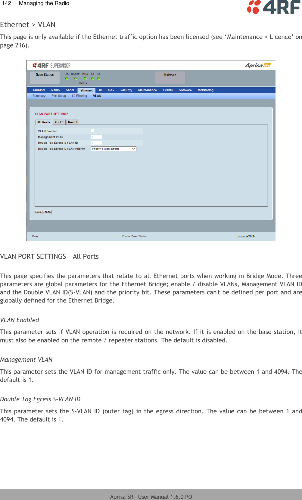 142  |  Managing the Radio   Aprisa SR+ User Manual 1.6.0 PO  Ethernet &gt; VLAN This page is only available if the Ethernet traffic option has been licensed (see ‘Maintenance &gt; Licence’ on page 216).    VLAN PORT SETTINGS – All Ports  This page specifies the parameters that relate to all Ethernet ports when working in Bridge Mode. Three parameters are global parameters for the Ethernet Bridge; enable / disable VLANs, Management VLAN ID and the Double VLAN ID(S-VLAN) and the priority bit. These parameters can&apos;t be defined per port and are globally defined for the Ethernet Bridge.  VLAN Enabled This parameter sets if VLAN operation is required on the network. If it is enabled on the base station, it must also be enabled on the remote / repeater stations. The default is disabled.  Management VLAN This parameter sets the VLAN ID for management traffic only. The value can be between 1 and 4094. The default is 1.  Double Tag Egress S-VLAN ID This parameter sets  the  S-VLAN ID (outer tag) in the  egress direction. The value  can  be  between 1 and 4094. The default is 1.  