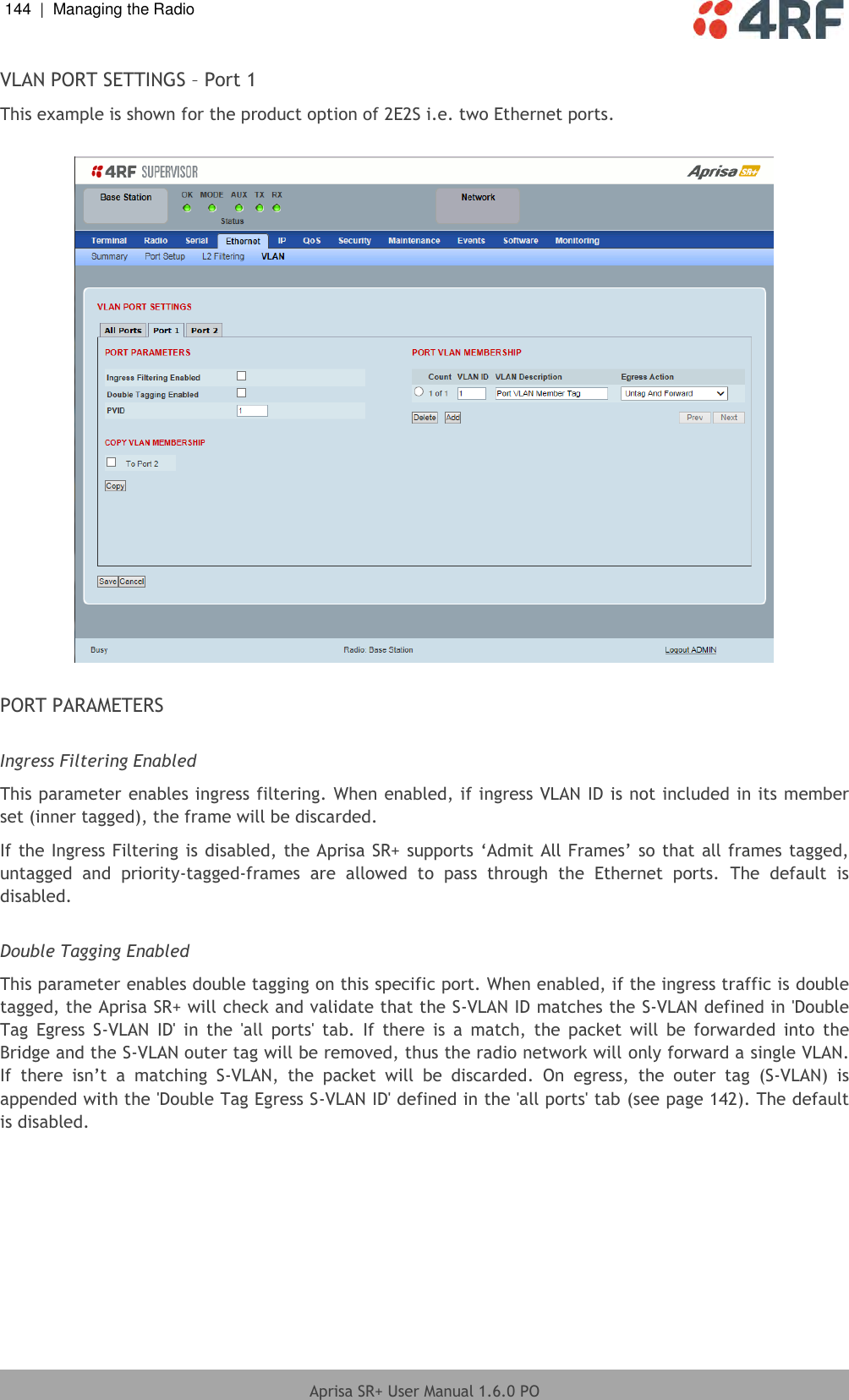 144  |  Managing the Radio   Aprisa SR+ User Manual 1.6.0 PO  VLAN PORT SETTINGS – Port 1 This example is shown for the product option of 2E2S i.e. two Ethernet ports.    PORT PARAMETERS  Ingress Filtering Enabled This parameter enables ingress filtering. When enabled, if ingress VLAN ID is not included in its member set (inner tagged), the frame will be discarded. If the Ingress Filtering is disabled, the Aprisa SR+ supports ‘Admit All Frames’ so that all frames tagged, untagged  and  priority-tagged-frames  are  allowed  to  pass  through  the  Ethernet  ports.  The  default  is disabled.  Double Tagging Enabled This parameter enables double tagging on this specific port. When enabled, if the ingress traffic is double tagged, the Aprisa SR+ will check and validate that the S-VLAN ID matches the S-VLAN defined in &apos;Double Tag  Egress  S-VLAN  ID&apos;  in  the  &apos;all  ports&apos;  tab.  If  there  is  a  match,  the  packet  will  be  forwarded  into  the Bridge and the S-VLAN outer tag will be removed, thus the radio network will only forward a single VLAN. If  there  isn’t  a  matching  S-VLAN,  the  packet  will  be  discarded.  On  egress,  the  outer  tag  (S-VLAN)  is appended with the &apos;Double Tag Egress S-VLAN ID&apos; defined in the &apos;all ports&apos; tab (see page 142). The default is disabled.    