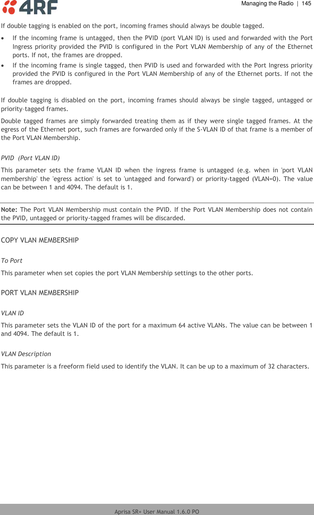  Managing the Radio  |  145  Aprisa SR+ User Manual 1.6.0 PO  If double tagging is enabled on the port, incoming frames should always be double tagged.  If the incoming frame is untagged, then the PVID (port VLAN ID) is used and forwarded with the Port Ingress priority provided the PVID is configured in the  Port VLAN Membership of any of the Ethernet ports. If not, the frames are dropped.  If the incoming frame is single tagged, then PVID is used and forwarded with the Port Ingress priority provided the PVID is configured in the Port VLAN Membership of any of the Ethernet ports. If not the frames are dropped.  If  double  tagging  is  disabled  on  the port,  incoming  frames  should always  be single  tagged,  untagged  or priority–tagged frames. Double  tagged frames  are  simply forwarded  treating  them  as  if they were  single tagged  frames.  At the egress of the Ethernet port, such frames are forwarded only if the S-VLAN ID of that frame is a member of the Port VLAN Membership.  PVID  (Port VLAN ID) This  parameter  sets  the  frame  VLAN  ID  when  the  ingress  frame  is  untagged  (e.g.  when  in  &apos;port  VLAN membership&apos;  the  &apos;egress  action&apos;  is  set to  &apos;untagged  and  forward&apos;) or  priority-tagged (VLAN=0).  The value can be between 1 and 4094. The default is 1.  Note: The Port VLAN Membership must contain the PVID. If the Port VLAN Membership does not contain the PVID, untagged or priority-tagged frames will be discarded.  COPY VLAN MEMBERSHIP  To Port This parameter when set copies the port VLAN Membership settings to the other ports.   PORT VLAN MEMBERSHIP  VLAN ID This parameter sets the VLAN ID of the port for a maximum 64 active VLANs. The value can be between 1 and 4094. The default is 1.  VLAN Description This parameter is a freeform field used to identify the VLAN. It can be up to a maximum of 32 characters.     