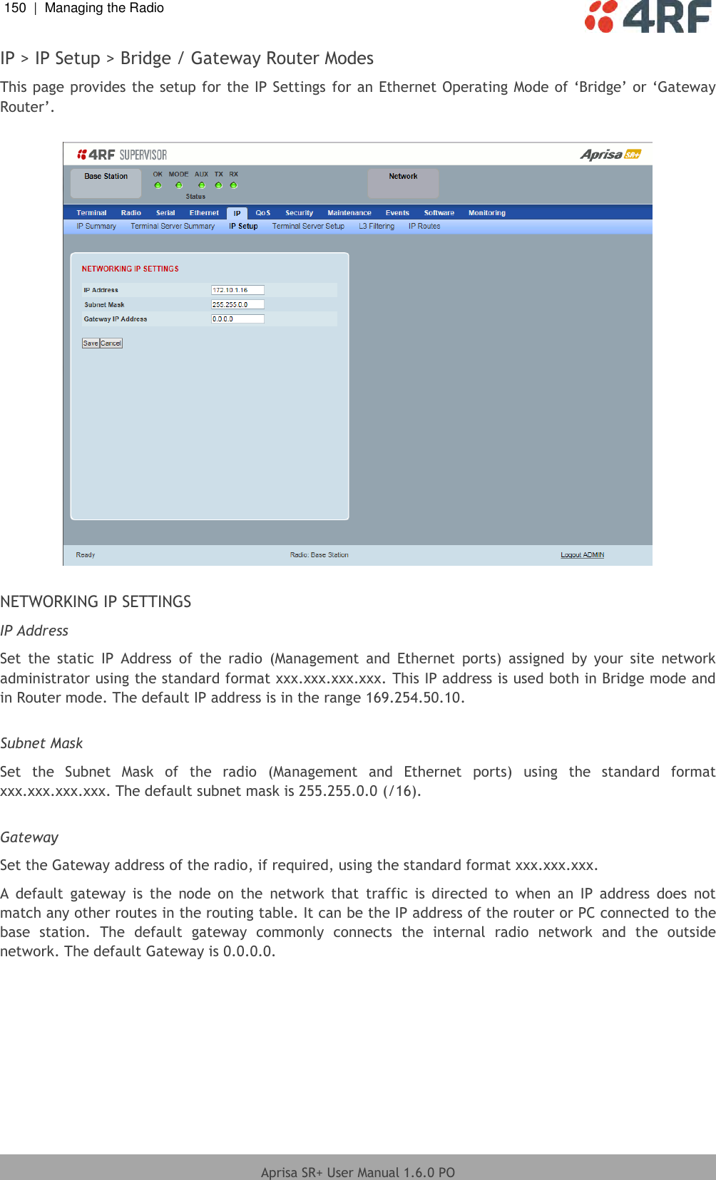 150  |  Managing the Radio   Aprisa SR+ User Manual 1.6.0 PO  IP &gt; IP Setup &gt; Bridge / Gateway Router Modes This page provides the setup for the IP Settings for an Ethernet Operating Mode of ‘Bridge’ or ‘Gateway Router’.    NETWORKING IP SETTINGS IP Address Set  the  static  IP  Address  of  the  radio  (Management  and  Ethernet  ports)  assigned  by  your  site  network administrator using the standard format xxx.xxx.xxx.xxx. This IP address is used both in Bridge mode and in Router mode. The default IP address is in the range 169.254.50.10.  Subnet Mask Set  the  Subnet  Mask  of  the  radio  (Management  and  Ethernet  ports)  using  the  standard  format xxx.xxx.xxx.xxx. The default subnet mask is 255.255.0.0 (/16).  Gateway Set the Gateway address of the radio, if required, using the standard format xxx.xxx.xxx.  A  default  gateway  is  the  node  on  the  network  that  traffic  is  directed  to  when  an  IP  address  does  not match any other routes in the routing table. It can be the IP address of the router or PC connected to the base  station.  The  default  gateway  commonly  connects  the  internal  radio  network  and  the  outside network. The default Gateway is 0.0.0.0.    