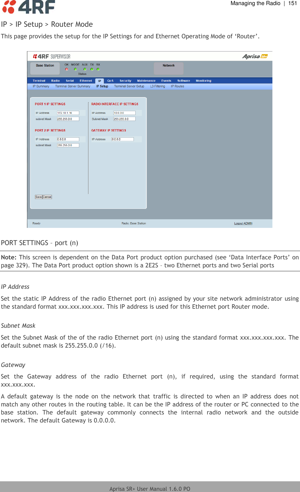  Managing the Radio  |  151  Aprisa SR+ User Manual 1.6.0 PO  IP &gt; IP Setup &gt; Router Mode This page provides the setup for the IP Settings for and Ethernet Operating Mode of ‘Router’.    PORT SETTINGS – port (n) Note: This screen is dependent on the Data Port product option purchased (see ‘Data Interface Ports’ on page 329). The Data Port product option shown is a 2E2S – two Ethernet ports and two Serial ports  IP Address Set the static IP Address of the radio Ethernet port (n) assigned by your site network administrator using the standard format xxx.xxx.xxx.xxx. This IP address is used for this Ethernet port Router mode.  Subnet Mask Set the Subnet Mask of the of the radio Ethernet port (n) using the standard format xxx.xxx.xxx.xxx. The default subnet mask is 255.255.0.0 (/16).  Gateway Set  the  Gateway  address  of  the  radio  Ethernet  port  (n),  if  required,  using  the  standard  format xxx.xxx.xxx.  A  default  gateway  is  the  node  on  the  network  that  traffic  is  directed  to  when  an  IP  address  does  not match any other routes in the routing table. It can be the IP address of the router or PC connected to the base  station.  The  default  gateway  commonly  connects  the  internal  radio  network  and  the  outside network. The default Gateway is 0.0.0.0.    