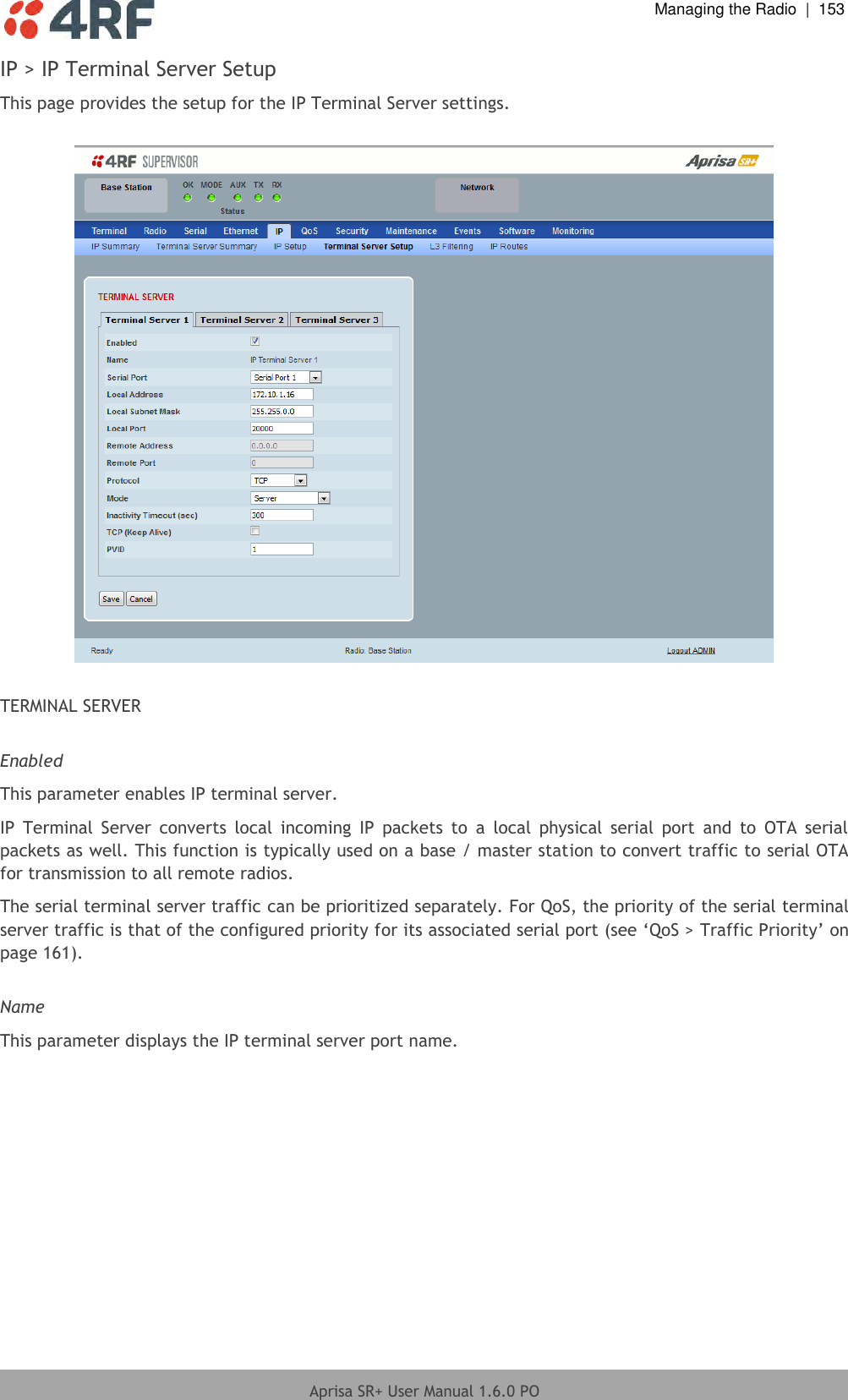  Managing the Radio  |  153  Aprisa SR+ User Manual 1.6.0 PO  IP &gt; IP Terminal Server Setup This page provides the setup for the IP Terminal Server settings.    TERMINAL SERVER  Enabled This parameter enables IP terminal server. IP  Terminal  Server  converts  local  incoming  IP  packets  to  a  local  physical  serial  port  and  to  OTA  serial packets as well. This function is typically used on a base / master station to convert traffic to serial OTA for transmission to all remote radios. The serial terminal server traffic can be prioritized separately. For QoS, the priority of the serial terminal server traffic is that of the configured priority for its associated serial port (see ‘QoS &gt; Traffic Priority’ on page 161).  Name This parameter displays the IP terminal server port name.    