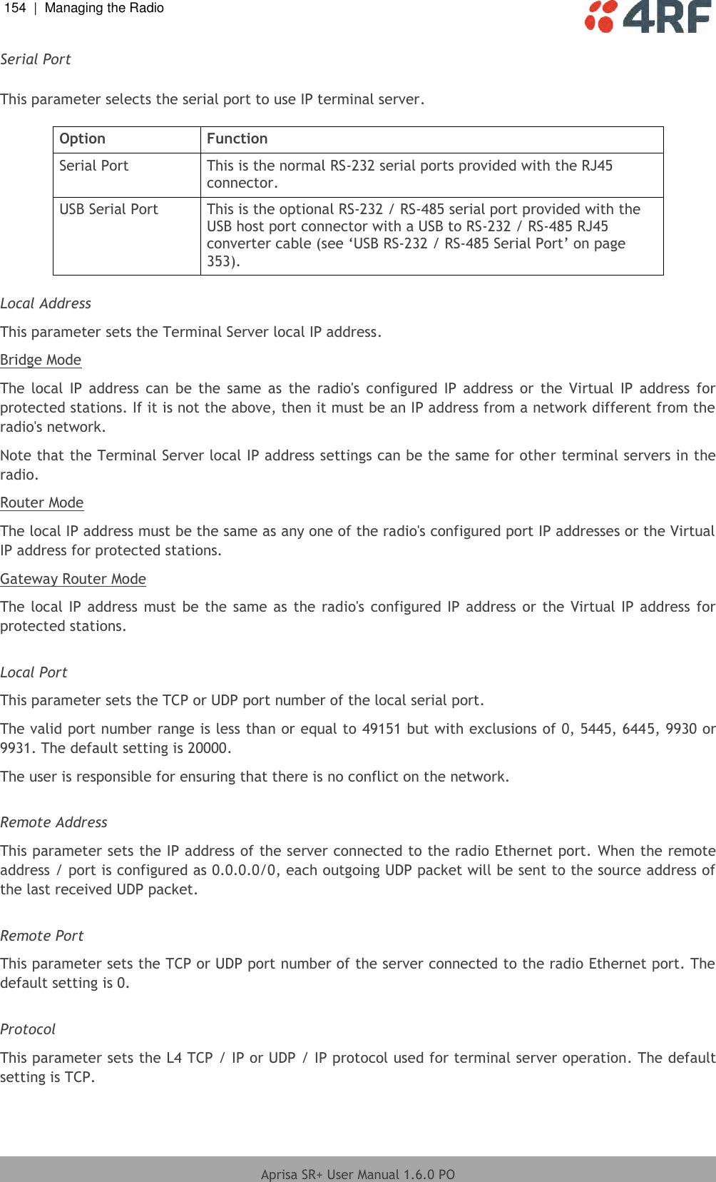 154  |  Managing the Radio   Aprisa SR+ User Manual 1.6.0 PO  Serial Port  This parameter selects the serial port to use IP terminal server.  Option Function Serial Port This is the normal RS-232 serial ports provided with the RJ45 connector. USB Serial Port This is the optional RS-232 / RS-485 serial port provided with the USB host port connector with a USB to RS-232 / RS-485 RJ45 converter cable (see ‘USB RS-232 / RS-485 Serial Port’ on page 353).  Local Address This parameter sets the Terminal Server local IP address. Bridge Mode The  local  IP  address  can  be the  same  as  the  radio&apos;s  configured  IP  address  or  the  Virtual  IP  address  for protected stations. If it is not the above, then it must be an IP address from a network different from the radio&apos;s network. Note that the Terminal Server local IP address settings can be the same for other terminal servers in the radio. Router Mode The local IP address must be the same as any one of the radio&apos;s configured port IP addresses or the Virtual IP address for protected stations. Gateway Router Mode The local IP address must be the same as the radio&apos;s configured IP address or the Virtual IP address  for protected stations.  Local Port This parameter sets the TCP or UDP port number of the local serial port. The valid port number range is less than or equal to 49151 but with exclusions of 0, 5445, 6445, 9930 or 9931. The default setting is 20000. The user is responsible for ensuring that there is no conflict on the network.  Remote Address This parameter sets the IP address of the server connected to the radio Ethernet port. When the remote address / port is configured as 0.0.0.0/0, each outgoing UDP packet will be sent to the source address of the last received UDP packet.  Remote Port This parameter sets the TCP or UDP port number of the server connected to the radio Ethernet port. The default setting is 0.  Protocol This parameter sets the L4 TCP / IP or UDP / IP protocol used for terminal server operation. The default setting is TCP.    