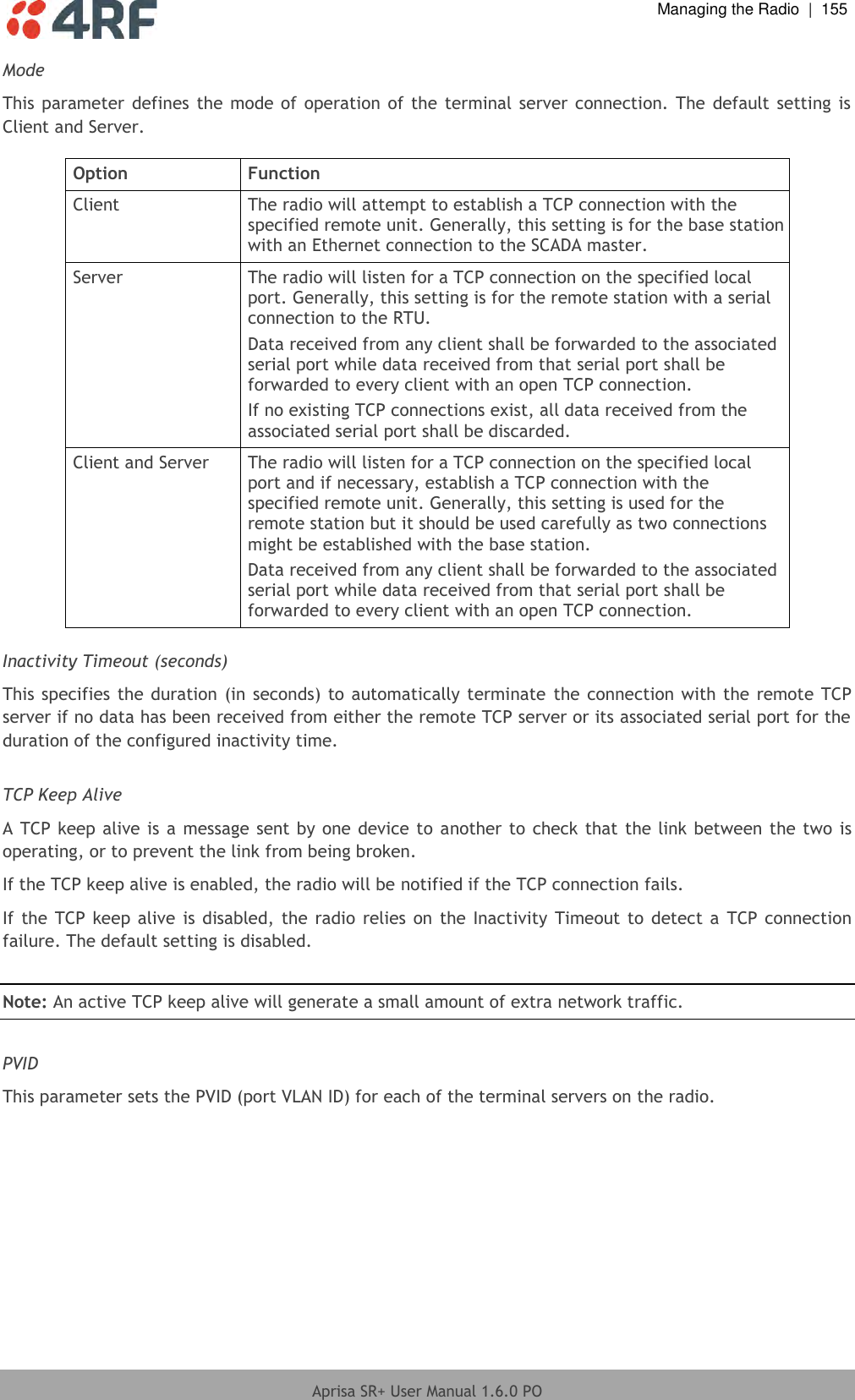  Managing the Radio  |  155  Aprisa SR+ User Manual 1.6.0 PO  Mode This parameter  defines the mode of  operation of the  terminal server connection. The default  setting is Client and Server.  Option Function Client The radio will attempt to establish a TCP connection with the specified remote unit. Generally, this setting is for the base station with an Ethernet connection to the SCADA master. Server The radio will listen for a TCP connection on the specified local port. Generally, this setting is for the remote station with a serial connection to the RTU. Data received from any client shall be forwarded to the associated serial port while data received from that serial port shall be forwarded to every client with an open TCP connection. If no existing TCP connections exist, all data received from the associated serial port shall be discarded. Client and Server The radio will listen for a TCP connection on the specified local port and if necessary, establish a TCP connection with the specified remote unit. Generally, this setting is used for the remote station but it should be used carefully as two connections might be established with the base station. Data received from any client shall be forwarded to the associated serial port while data received from that serial port shall be forwarded to every client with an open TCP connection.  Inactivity Timeout (seconds) This specifies the duration (in seconds) to automatically terminate  the connection with the remote TCP server if no data has been received from either the remote TCP server or its associated serial port for the duration of the configured inactivity time.  TCP Keep Alive A TCP keep alive is a message sent by one device to another to check that the link between the two is operating, or to prevent the link from being broken. If the TCP keep alive is enabled, the radio will be notified if the TCP connection fails. If the TCP keep alive  is  disabled, the  radio  relies  on the Inactivity Timeout to  detect a  TCP connection failure. The default setting is disabled.  Note: An active TCP keep alive will generate a small amount of extra network traffic.  PVID This parameter sets the PVID (port VLAN ID) for each of the terminal servers on the radio.  