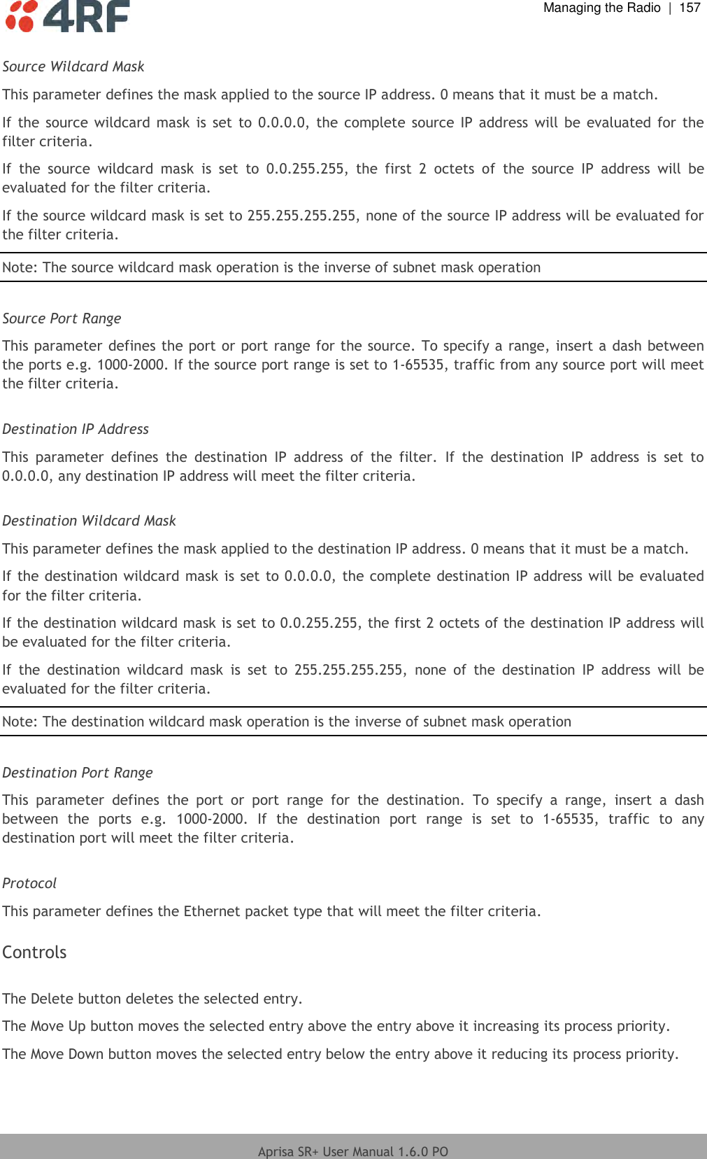  Managing the Radio  |  157  Aprisa SR+ User Manual 1.6.0 PO  Source Wildcard Mask This parameter defines the mask applied to the source IP address. 0 means that it must be a match. If  the  source  wildcard mask  is set  to  0.0.0.0, the  complete  source IP address  will be evaluated  for  the filter criteria. If  the  source  wildcard  mask  is  set  to  0.0.255.255,  the  first  2  octets  of  the  source  IP  address  will  be evaluated for the filter criteria. If the source wildcard mask is set to 255.255.255.255, none of the source IP address will be evaluated for the filter criteria. Note: The source wildcard mask operation is the inverse of subnet mask operation  Source Port Range This parameter defines the port or port range for the source. To specify a range, insert a dash between the ports e.g. 1000-2000. If the source port range is set to 1-65535, traffic from any source port will meet the filter criteria.  Destination IP Address This  parameter  defines  the  destination  IP  address  of  the  filter.  If  the  destination  IP  address  is  set  to 0.0.0.0, any destination IP address will meet the filter criteria.  Destination Wildcard Mask This parameter defines the mask applied to the destination IP address. 0 means that it must be a match. If the destination wildcard mask is set to 0.0.0.0, the complete destination IP address will be evaluated for the filter criteria. If the destination wildcard mask is set to 0.0.255.255, the first 2 octets of the destination IP address will be evaluated for the filter criteria. If  the  destination  wildcard  mask  is  set  to  255.255.255.255,  none  of  the  destination  IP  address  will  be evaluated for the filter criteria. Note: The destination wildcard mask operation is the inverse of subnet mask operation  Destination Port Range This  parameter  defines  the  port  or  port  range  for  the  destination.  To  specify  a  range,  insert  a  dash between  the  ports  e.g.  1000-2000.  If  the  destination  port  range  is  set  to  1-65535,  traffic  to  any destination port will meet the filter criteria.  Protocol This parameter defines the Ethernet packet type that will meet the filter criteria.  Controls  The Delete button deletes the selected entry. The Move Up button moves the selected entry above the entry above it increasing its process priority. The Move Down button moves the selected entry below the entry above it reducing its process priority.  