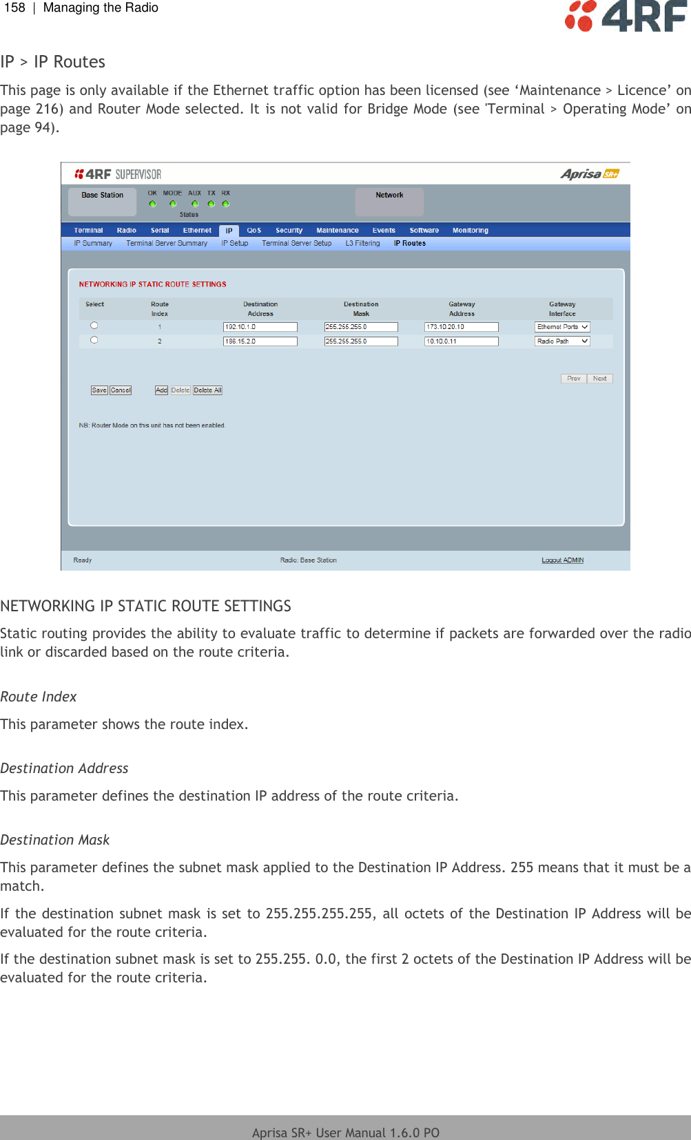 158  |  Managing the Radio   Aprisa SR+ User Manual 1.6.0 PO  IP &gt; IP Routes This page is only available if the Ethernet traffic option has been licensed (see ‘Maintenance &gt; Licence’ on page 216) and Router Mode selected. It is not valid for Bridge Mode (see &apos;Terminal &gt; Operating Mode’ on page 94).    NETWORKING IP STATIC ROUTE SETTINGS Static routing provides the ability to evaluate traffic to determine if packets are forwarded over the radio link or discarded based on the route criteria.  Route Index This parameter shows the route index.  Destination Address This parameter defines the destination IP address of the route criteria.  Destination Mask This parameter defines the subnet mask applied to the Destination IP Address. 255 means that it must be a match. If the destination subnet mask is set to 255.255.255.255, all octets of the Destination IP Address will be evaluated for the route criteria. If the destination subnet mask is set to 255.255. 0.0, the first 2 octets of the Destination IP Address will be evaluated for the route criteria.  