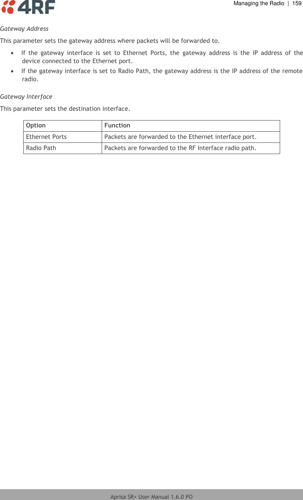  Managing the Radio  |  159  Aprisa SR+ User Manual 1.6.0 PO  Gateway Address This parameter sets the gateway address where packets will be forwarded to.  If  the  gateway  interface  is  set  to  Ethernet  Ports,  the  gateway  address  is  the  IP  address  of  the device connected to the Ethernet port.  If the gateway interface is set to Radio Path, the gateway address is the IP address of the remote radio.  Gateway Interface This parameter sets the destination interface.  Option Function Ethernet Ports Packets are forwarded to the Ethernet interface port. Radio Path Packets are forwarded to the RF Interface radio path.    