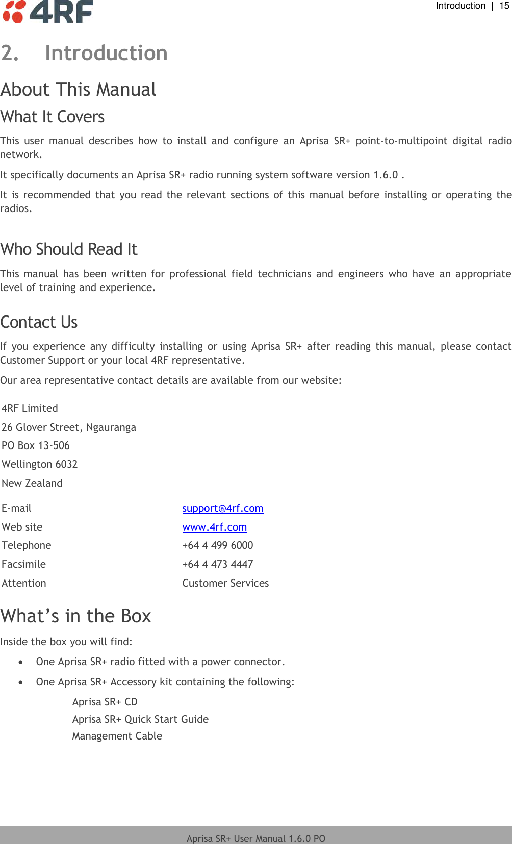  Introduction  |  15  Aprisa SR+ User Manual 1.6.0 PO  2. Introduction About This Manual What It Covers This  user  manual  describes  how  to  install  and  configure  an  Aprisa  SR+  point-to-multipoint  digital  radio network. It specifically documents an Aprisa SR+ radio running system software version 1.6.0 . It is recommended that  you  read  the relevant  sections  of  this  manual  before installing or operating the radios.  Who Should Read It This  manual  has  been written  for  professional  field  technicians  and engineers  who have  an  appropriate level of training and experience.  Contact Us If  you experience  any difficulty  installing  or  using  Aprisa  SR+  after  reading  this  manual,  please  contact Customer Support or your local 4RF representative. Our area representative contact details are available from our website:  4RF Limited 26 Glover Street, Ngauranga PO Box 13-506 Wellington 6032 New Zealand  E-mail support@4rf.com Web site www.4rf.com Telephone +64 4 499 6000 Facsimile +64 4 473 4447 Attention Customer Services  What’s in the Box Inside the box you will find:   One Aprisa SR+ radio fitted with a power connector.  One Aprisa SR+ Accessory kit containing the following: Aprisa SR+ CD Aprisa SR+ Quick Start Guide Management Cable  