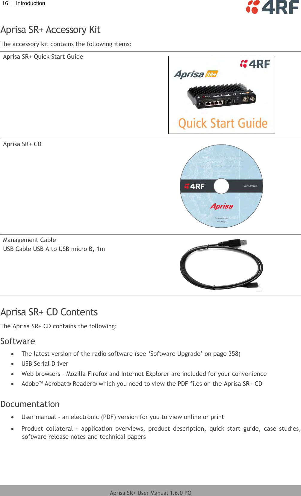 16  |  Introduction   Aprisa SR+ User Manual 1.6.0 PO  Aprisa SR+ Accessory Kit The accessory kit contains the following items: Aprisa SR+ Quick Start Guide  Aprisa SR+ CD  Management Cable USB Cable USB A to USB micro B, 1m   Aprisa SR+ CD Contents The Aprisa SR+ CD contains the following: Software  The latest version of the radio software (see ‘Software Upgrade’ on page 358)  USB Serial Driver  Web browsers - Mozilla Firefox and Internet Explorer are included for your convenience  Adobe™ Acrobat® Reader® which you need to view the PDF files on the Aprisa SR+ CD  Documentation  User manual - an electronic (PDF) version for you to view online or print  Product  collateral  -  application  overviews,  product  description,  quick  start  guide,  case  studies, software release notes and technical papers  