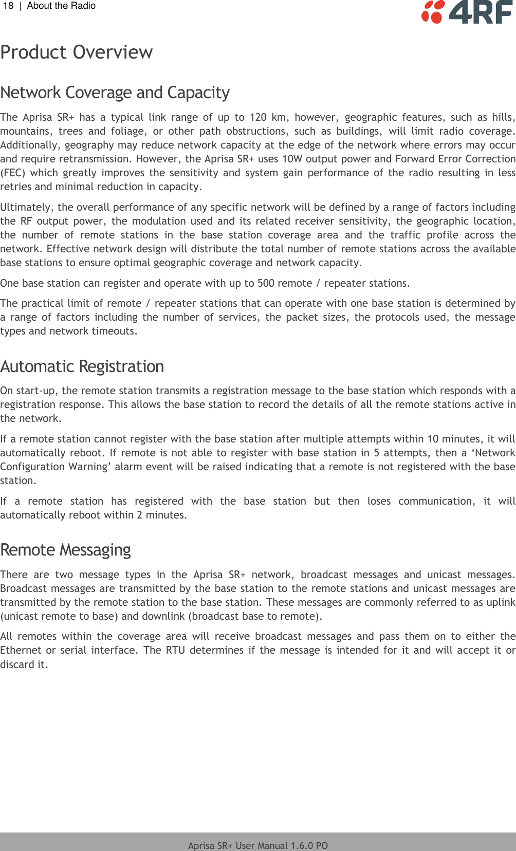 18  |  About the Radio   Aprisa SR+ User Manual 1.6.0 PO  Product Overview  Network Coverage and Capacity The  Aprisa  SR+  has  a  typical  link  range  of  up  to  120  km,  however,  geographic  features,  such  as  hills, mountains,  trees  and  foliage,  or  other  path  obstructions,  such  as  buildings,  will  limit  radio  coverage. Additionally, geography may reduce network capacity at the edge of the network where errors may occur and require retransmission. However, the Aprisa SR+ uses 10W output power and Forward Error Correction (FEC)  which  greatly  improves  the  sensitivity  and  system  gain  performance  of  the  radio  resulting  in  less retries and minimal reduction in capacity. Ultimately, the overall performance of any specific network will be defined by a range of factors including the RF  output  power,  the modulation  used and  its  related  receiver  sensitivity,  the geographic  location, the  number  of  remote  stations  in  the  base  station  coverage  area  and  the  traffic  profile  across  the network. Effective network design will distribute the total number of remote stations across the available base stations to ensure optimal geographic coverage and network capacity. One base station can register and operate with up to 500 remote / repeater stations. The practical limit of remote / repeater stations that can operate with one base station is determined by a  range of  factors  including  the number  of  services,  the  packet  sizes,  the  protocols  used, the  message types and network timeouts.   Automatic Registration On start-up, the remote station transmits a registration message to the base station which responds with a registration response. This allows the base station to record the details of all the remote stations active in the network. If a remote station cannot register with the base station after multiple attempts within 10 minutes, it will automatically reboot. If remote is not able to register with base station in 5 attempts, then a ‘Network Configuration Warning’ alarm event will be raised indicating that a remote is not registered with the base station. If  a  remote  station  has  registered  with  the  base  station  but  then  loses  communication,  it  will automatically reboot within 2 minutes.  Remote Messaging There  are  two  message  types  in  the  Aprisa  SR+  network,  broadcast  messages  and  unicast  messages. Broadcast messages are transmitted by the base station to the remote stations and unicast messages are transmitted by the remote station to the base station. These messages are commonly referred to as uplink (unicast remote to base) and downlink (broadcast base to remote). All  remotes  within  the  coverage  area  will  receive  broadcast  messages  and  pass  them  on  to  either  the Ethernet or serial  interface. The  RTU  determines  if the message is  intended for it and will accept it  or discard it.     