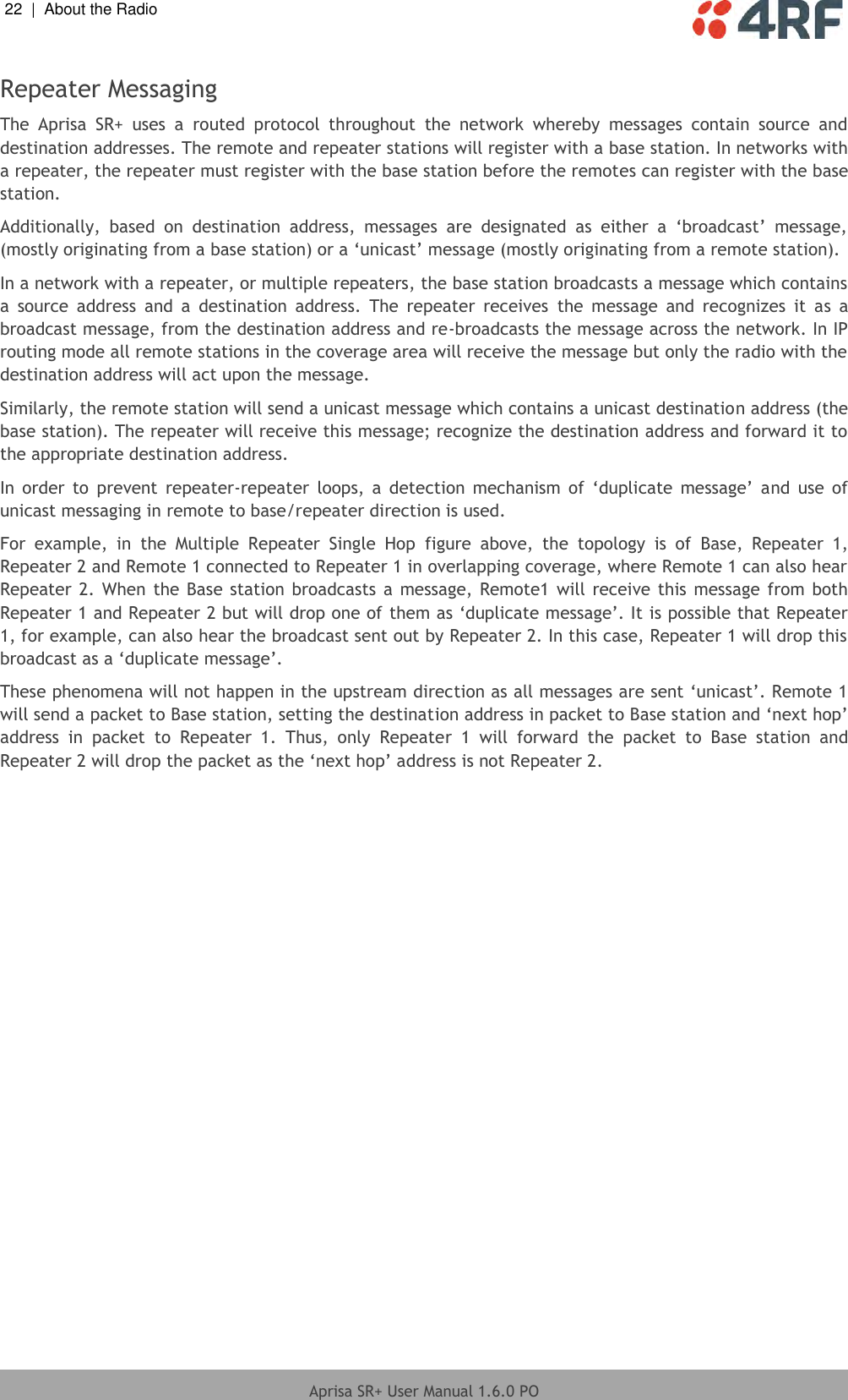 22  |  About the Radio   Aprisa SR+ User Manual 1.6.0 PO  Repeater Messaging The  Aprisa  SR+  uses  a  routed  protocol  throughout  the  network  whereby  messages  contain  source  and destination addresses. The remote and repeater stations will register with a base station. In networks with a repeater, the repeater must register with the base station before the remotes can register with the base station.  Additionally,  based  on  destination  address,  messages  are  designated  as  either  a  ‘broadcast’  message, (mostly originating from a base station) or a ‘unicast’ message (mostly originating from a remote station). In a network with a repeater, or multiple repeaters, the base station broadcasts a message which contains a  source  address  and  a  destination  address.  The  repeater  receives  the  message  and  recognizes  it  as  a broadcast message, from the destination address and re-broadcasts the message across the network. In IP routing mode all remote stations in the coverage area will receive the message but only the radio with the destination address will act upon the message.  Similarly, the remote station will send a unicast message which contains a unicast destination address (the base station). The repeater will receive this message; recognize the destination address and forward it to the appropriate destination address.  In  order  to  prevent  repeater-repeater  loops,  a detection  mechanism  of  ‘duplicate  message’  and  use  of unicast messaging in remote to base/repeater direction is used. For  example,  in  the  Multiple  Repeater  Single  Hop  figure  above,  the  topology  is  of  Base,  Repeater  1, Repeater 2 and Remote 1 connected to Repeater 1 in overlapping coverage, where Remote 1 can also hear Repeater 2. When  the  Base station broadcasts a  message, Remote1 will receive  this  message from both Repeater 1 and Repeater 2 but will drop one of them as ‘duplicate message’. It is possible that Repeater 1, for example, can also hear the broadcast sent out by Repeater 2. In this case, Repeater 1 will drop this broadcast as a ‘duplicate message’.  These phenomena will not happen in the upstream direction as all messages are sent ‘unicast’. Remote 1 will send a packet to Base station, setting the destination address in packet to Base station and ‘next hop’ address  in  packet  to  Repeater  1.  Thus,  only  Repeater  1  will  forward  the  packet  to  Base  station  and Repeater 2 will drop the packet as the ‘next hop’ address is not Repeater 2.    