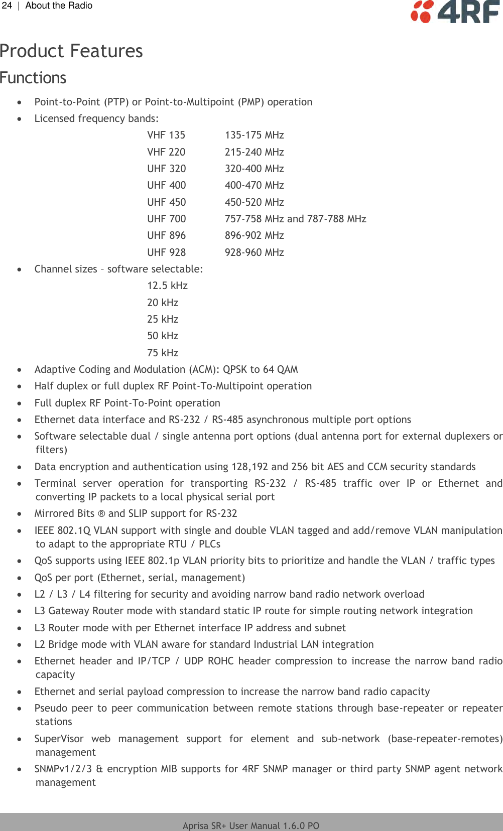 24  |  About the Radio   Aprisa SR+ User Manual 1.6.0 PO  Product Features Functions   Point-to-Point (PTP) or Point-to-Multipoint (PMP) operation  Licensed frequency bands: VHF 135   135-175 MHz VHF 220   215-240 MHz UHF 320   320-400 MHz UHF 400   400-470 MHz UHF 450   450-520 MHz UHF 700   757-758 MHz and 787-788 MHz UHF 896   896-902 MHz UHF 928   928-960 MHz  Channel sizes – software selectable: 12.5 kHz 20 kHz 25 kHz 50 kHz 75 kHz  Adaptive Coding and Modulation (ACM): QPSK to 64 QAM  Half duplex or full duplex RF Point-To-Multipoint operation  Full duplex RF Point-To-Point operation  Ethernet data interface and RS-232 / RS-485 asynchronous multiple port options  Software selectable dual / single antenna port options (dual antenna port for external duplexers or filters)  Data encryption and authentication using 128,192 and 256 bit AES and CCM security standards  Terminal  server  operation  for  transporting  RS-232  /  RS-485  traffic  over  IP  or  Ethernet  and converting IP packets to a local physical serial port  Mirrored Bits ® and SLIP support for RS-232  IEEE 802.1Q VLAN support with single and double VLAN tagged and add/remove VLAN manipulation to adapt to the appropriate RTU / PLCs  QoS supports using IEEE 802.1p VLAN priority bits to prioritize and handle the VLAN / traffic types   QoS per port (Ethernet, serial, management)  L2 / L3 / L4 filtering for security and avoiding narrow band radio network overload  L3 Gateway Router mode with standard static IP route for simple routing network integration   L3 Router mode with per Ethernet interface IP address and subnet  L2 Bridge mode with VLAN aware for standard Industrial LAN integration  Ethernet header  and  IP/TCP /  UDP  ROHC header compression  to increase the  narrow  band  radio capacity  Ethernet and serial payload compression to increase the narrow band radio capacity  Pseudo peer to peer communication between  remote  stations through base-repeater or repeater stations  SuperVisor  web  management  support  for  element  and  sub-network  (base-repeater-remotes) management  SNMPv1/2/3 &amp; encryption MIB supports for 4RF SNMP manager or third party SNMP agent network management 