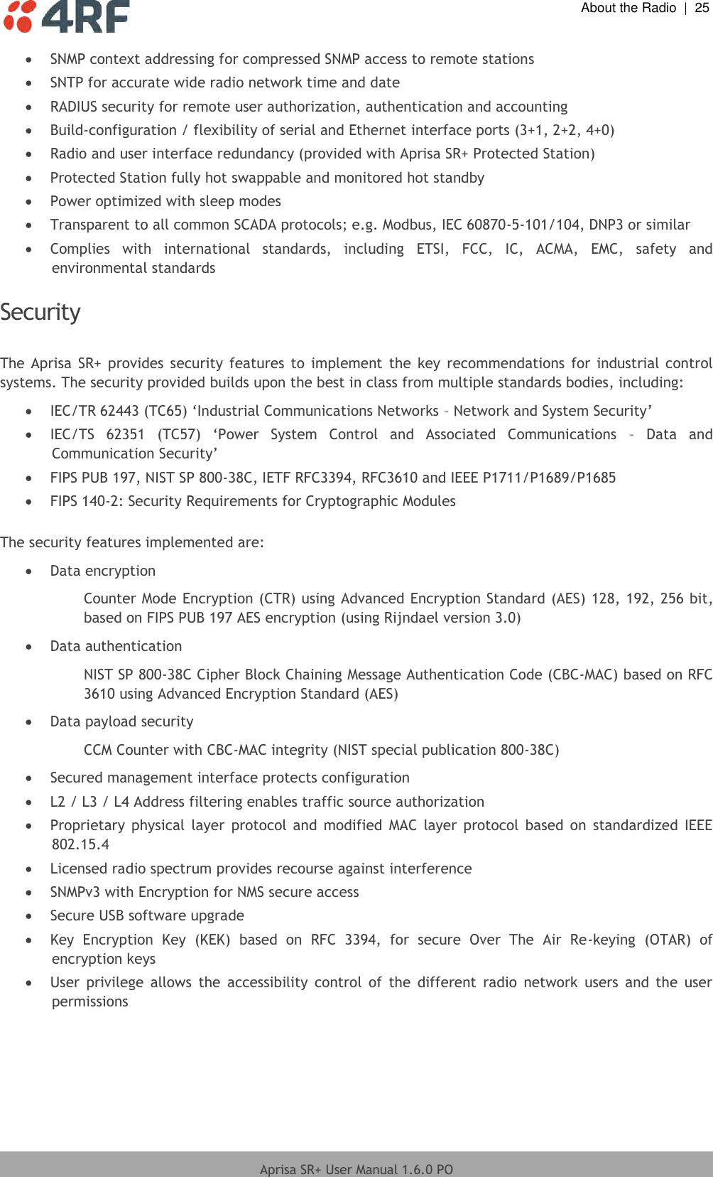  About the Radio  |  25  Aprisa SR+ User Manual 1.6.0 PO   SNMP context addressing for compressed SNMP access to remote stations  SNTP for accurate wide radio network time and date   RADIUS security for remote user authorization, authentication and accounting  Build-configuration / flexibility of serial and Ethernet interface ports (3+1, 2+2, 4+0)  Radio and user interface redundancy (provided with Aprisa SR+ Protected Station)  Protected Station fully hot swappable and monitored hot standby  Power optimized with sleep modes  Transparent to all common SCADA protocols; e.g. Modbus, IEC 60870-5-101/104, DNP3 or similar  Complies  with  international  standards,  including  ETSI,  FCC,  IC,  ACMA,  EMC,  safety  and environmental standards  Security  The  Aprisa  SR+  provides security  features  to  implement  the key  recommendations  for industrial  control systems. The security provided builds upon the best in class from multiple standards bodies, including:  IEC/TR 62443 (TC65) ‘Industrial Communications Networks – Network and System Security’  IEC/TS  62351  (TC57)  ‘Power  System  Control  and  Associated  Communications  –  Data  and Communication Security’  FIPS PUB 197, NIST SP 800-38C, IETF RFC3394, RFC3610 and IEEE P1711/P1689/P1685  FIPS 140-2: Security Requirements for Cryptographic Modules  The security features implemented are:  Data encryption Counter Mode Encryption (CTR) using Advanced Encryption Standard (AES) 128, 192, 256 bit, based on FIPS PUB 197 AES encryption (using Rijndael version 3.0)  Data authentication NIST SP 800-38C Cipher Block Chaining Message Authentication Code (CBC-MAC) based on RFC 3610 using Advanced Encryption Standard (AES)  Data payload security CCM Counter with CBC-MAC integrity (NIST special publication 800-38C)  Secured management interface protects configuration  L2 / L3 / L4 Address filtering enables traffic source authorization  Proprietary  physical  layer  protocol  and  modified  MAC  layer  protocol  based  on  standardized  IEEE 802.15.4  Licensed radio spectrum provides recourse against interference  SNMPv3 with Encryption for NMS secure access  Secure USB software upgrade  Key  Encryption  Key  (KEK)  based  on  RFC  3394,  for  secure  Over  The  Air  Re-keying  (OTAR)  of  encryption keys  User  privilege  allows  the  accessibility  control  of  the  different  radio  network  users  and  the  user permissions   