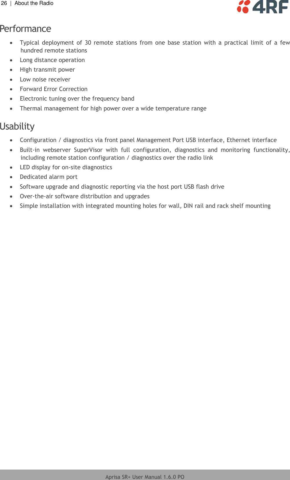 26  |  About the Radio   Aprisa SR+ User Manual 1.6.0 PO  Performance  Typical  deployment  of  30  remote  stations  from one  base station  with  a  practical  limit  of a  few hundred remote stations  Long distance operation  High transmit power  Low noise receiver  Forward Error Correction  Electronic tuning over the frequency band  Thermal management for high power over a wide temperature range  Usability   Configuration / diagnostics via front panel Management Port USB interface, Ethernet interface  Built-in  webserver  SuperVisor  with  full  configuration,  diagnostics  and  monitoring  functionality, including remote station configuration / diagnostics over the radio link  LED display for on-site diagnostics  Dedicated alarm port  Software upgrade and diagnostic reporting via the host port USB flash drive  Over-the-air software distribution and upgrades  Simple installation with integrated mounting holes for wall, DIN rail and rack shelf mounting  