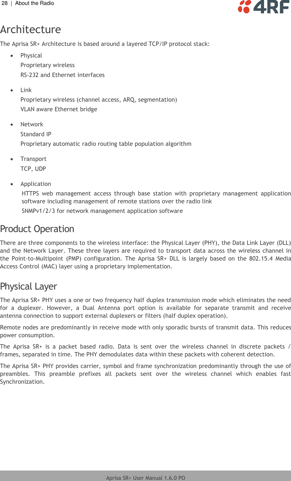 28  |  About the Radio   Aprisa SR+ User Manual 1.6.0 PO  Architecture The Aprisa SR+ Architecture is based around a layered TCP/IP protocol stack:  Physical Proprietary wireless RS-232 and Ethernet interfaces   Link Proprietary wireless (channel access, ARQ, segmentation) VLAN aware Ethernet bridge   Network Standard IP Proprietary automatic radio routing table population algorithm   Transport TCP, UDP   Application HTTPS  web  management  access  through  base  station  with  proprietary  management  application software including management of remote stations over the radio link SNMPv1/2/3 for network management application software  Product Operation There are three components to the wireless interface: the Physical Layer (PHY), the Data Link Layer (DLL) and the Network Layer. These three layers are required to transport data across the wireless channel in the  Point-to-Multipoint  (PMP)  configuration.  The  Aprisa  SR+  DLL  is  largely  based  on  the  802.15.4  Media Access Control (MAC) layer using a proprietary implementation.  Physical Layer The Aprisa SR+ PHY uses a one or two frequency half duplex transmission mode which eliminates the need for  a  duplexer.  However,  a  Dual  Antenna  port  option  is  available  for  separate  transmit  and  receive antenna connection to support external duplexers or filters (half duplex operation). Remote nodes are predominantly in receive mode with only sporadic bursts of transmit data. This reduces power consumption. The  Aprisa  SR+  is  a  packet  based  radio.  Data  is  sent  over  the  wireless  channel  in  discrete  packets  / frames, separated in time. The PHY demodulates data within these packets with coherent detection. The Aprisa SR+ PHY provides carrier, symbol and frame synchronization predominantly through the use of preambles.  This  preamble  prefixes  all  packets  sent  over  the  wireless  channel  which  enables  fast Synchronization.  