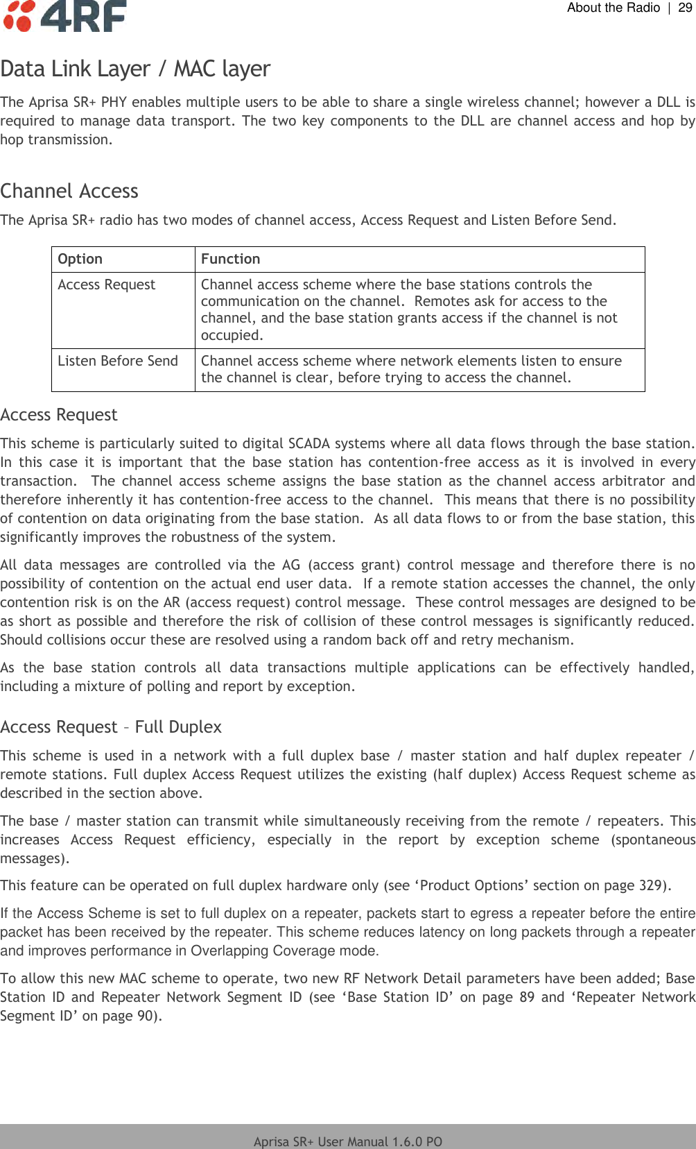  About the Radio  |  29  Aprisa SR+ User Manual 1.6.0 PO  Data Link Layer / MAC layer The Aprisa SR+ PHY enables multiple users to be able to share a single wireless channel; however a DLL is required to manage data transport. The two key components to the DLL are channel access and hop by hop transmission.  Channel Access The Aprisa SR+ radio has two modes of channel access, Access Request and Listen Before Send.  Option Function Access Request Channel access scheme where the base stations controls the communication on the channel.  Remotes ask for access to the channel, and the base station grants access if the channel is not occupied. Listen Before Send Channel access scheme where network elements listen to ensure the channel is clear, before trying to access the channel.    Access Request This scheme is particularly suited to digital SCADA systems where all data flows through the base station.  In  this  case  it  is  important  that  the  base  station  has  contention-free  access  as  it  is  involved  in  every transaction.    The  channel  access  scheme  assigns  the  base  station  as  the  channel  access  arbitrator  and therefore inherently it has contention-free access to the channel.  This means that there is no possibility of contention on data originating from the base station.  As all data flows to or from the base station, this significantly improves the robustness of the system. All  data  messages  are  controlled  via  the  AG  (access  grant)  control  message  and  therefore  there  is  no possibility of contention on the actual end user data.  If a remote station accesses the channel, the only contention risk is on the AR (access request) control message.  These control messages are designed to be as short as possible and therefore the risk of collision of these control messages is significantly reduced.  Should collisions occur these are resolved using a random back off and retry mechanism. As  the  base  station  controls  all  data  transactions  multiple  applications  can  be  effectively  handled, including a mixture of polling and report by exception.  Access Request – Full Duplex This  scheme  is  used  in  a  network  with  a  full  duplex  base  /  master  station  and  half  duplex  repeater  / remote stations. Full duplex Access Request utilizes the existing (half duplex) Access Request scheme as described in the section above. The base / master station can transmit while simultaneously receiving from the remote / repeaters. This increases  Access  Request  efficiency,  especially  in  the  report  by  exception  scheme  (spontaneous messages). This feature can be operated on full duplex hardware only (see ‘Product Options’ section on page 329). If the Access Scheme is set to full duplex on a repeater, packets start to egress a repeater before the entire packet has been received by the repeater. This scheme reduces latency on long packets through a repeater and improves performance in Overlapping Coverage mode. To allow this new MAC scheme to operate, two new RF Network Detail parameters have been added; Base Station  ID and  Repeater  Network  Segment  ID  (see  ‘Base  Station  ID’  on  page  89 and  ‘Repeater  Network Segment ID’ on page 90).    