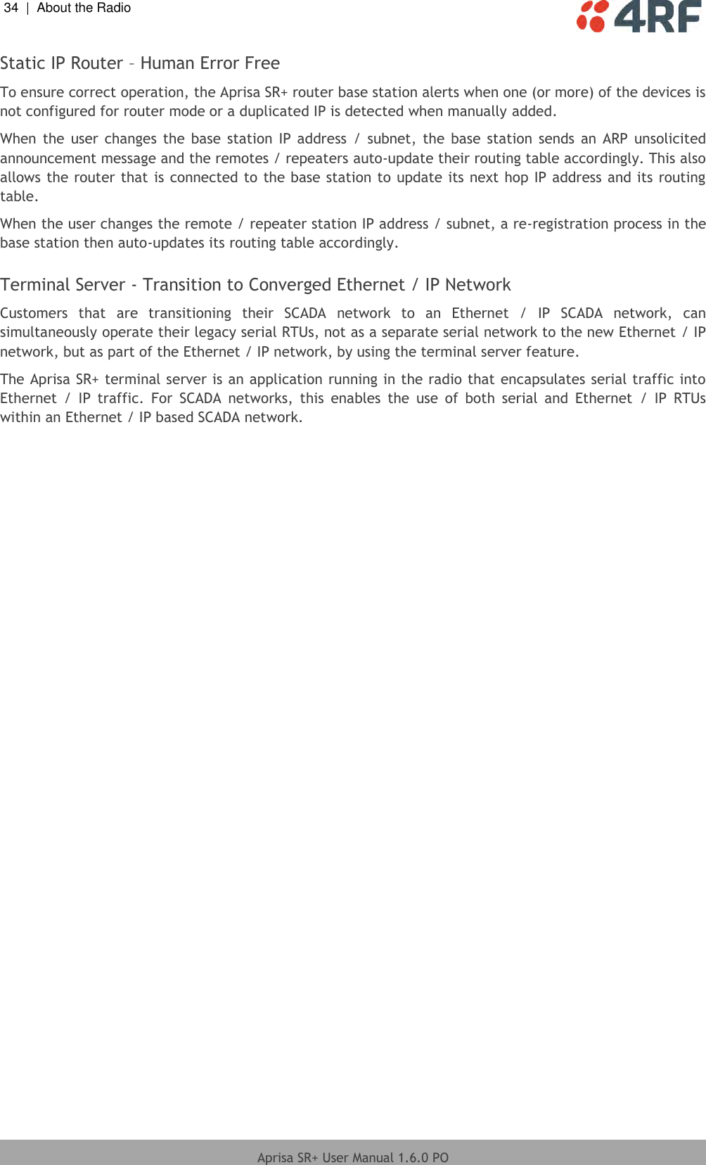 34  |  About the Radio   Aprisa SR+ User Manual 1.6.0 PO  Static IP Router – Human Error Free  To ensure correct operation, the Aprisa SR+ router base station alerts when one (or more) of the devices is not configured for router mode or a duplicated IP is detected when manually added.  When  the  user changes  the base  station IP address  / subnet,  the  base station  sends an ARP  unsolicited announcement message and the remotes / repeaters auto-update their routing table accordingly. This also allows the router that is connected to the base station to update its next hop IP address and its routing table.  When the user changes the remote / repeater station IP address / subnet, a re-registration process in the base station then auto-updates its routing table accordingly.  Terminal Server - Transition to Converged Ethernet / IP Network  Customers  that  are  transitioning  their  SCADA  network  to  an  Ethernet  /  IP  SCADA  network,  can simultaneously operate their legacy serial RTUs, not as a separate serial network to the new Ethernet / IP network, but as part of the Ethernet / IP network, by using the terminal server feature. The Aprisa SR+ terminal server is an application running in the radio that encapsulates serial traffic into Ethernet  /  IP  traffic.  For  SCADA  networks,  this  enables  the  use  of  both  serial  and  Ethernet  /  IP  RTUs within an Ethernet / IP based SCADA network.   