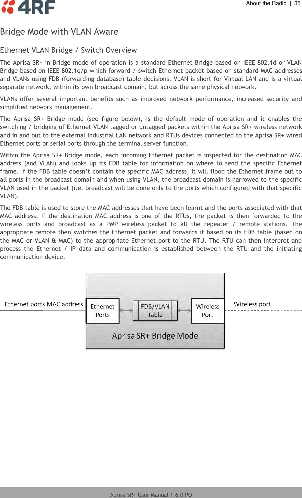  About the Radio  |  35  Aprisa SR+ User Manual 1.6.0 PO  Bridge Mode with VLAN Aware  Ethernet VLAN Bridge / Switch Overview The Aprisa SR+ in Bridge mode of operation is a standard Ethernet Bridge based on IEEE 802.1d or VLAN Bridge based on IEEE 802.1q/p which forward / switch Ethernet packet based on standard MAC addresses and VLANs using FDB (forwarding database) table decisions. VLAN is short for Virtual LAN and is a virtual separate network, within its own broadcast domain, but across the same physical network. VLANs  offer  several  important  benefits  such  as  improved  network  performance,  increased  security  and simplified network management. The  Aprisa  SR+  Bridge  mode  (see  figure  below),  is  the  default  mode  of  operation  and  it  enables  the switching / bridging of Ethernet VLAN tagged or untagged packets within the Aprisa SR+ wireless network and in and out to the external Industrial LAN network and RTUs devices connected to the Aprisa SR+ wired Ethernet ports or serial ports through the terminal server function. Within the Aprisa SR+ Bridge mode, each incoming Ethernet packet is inspected for the destination MAC address  (and  VLAN)  and  looks  up  its  FDB  table  for  information  on  where  to  send  the  specific  Ethernet frame. If the FDB table doesn’t contain the specific MAC address, it will flood the Ethernet frame out to all ports in the broadcast domain and when using VLAN, the broadcast domain is narrowed to the specific VLAN used in the packet (i.e. broadcast will be done only to the ports which configured with that specific VLAN). The FDB table is used to store the MAC addresses that have been learnt and the ports associated with that MAC  address.  If  the  destination  MAC  address  is  one  of  the  RTUs,  the  packet  is  then  forwarded  to  the wireless  ports  and  broadcast  as  a  PMP  wireless  packet  to  all  the  repeater  /  remote  stations.  The appropriate remote then switches the Ethernet packet and forwards it based on its FDB table (based on the MAC or VLAN &amp; MAC) to the appropriate Ethernet port to the RTU. The RTU can then interpret and process  the  Ethernet  /  IP  data  and  communication  is  established  between  the  RTU  and  the  initiating communication device.    