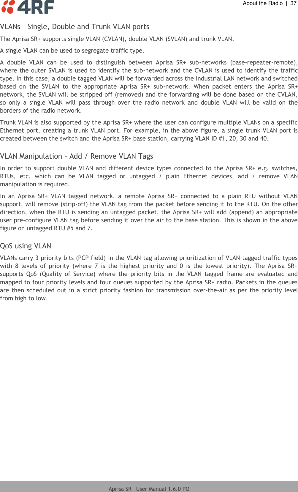  About the Radio  |  37  Aprisa SR+ User Manual 1.6.0 PO  VLANs – Single, Double and Trunk VLAN ports The Aprisa SR+ supports single VLAN (CVLAN), double VLAN (SVLAN) and trunk VLAN. A single VLAN can be used to segregate traffic type. A  double  VLAN  can  be  used  to  distinguish  between  Aprisa  SR+  sub-networks  (base-repeater-remote), where the outer SVLAN is used to identify the sub-network and the CVLAN is used to identify the traffic type. In this case, a double tagged VLAN will be forwarded across the Industrial LAN network and switched based  on  the  SVLAN  to  the  appropriate  Aprisa  SR+  sub-network.  When  packet  enters  the  Aprisa  SR+ network, the SVLAN will be stripped off (removed) and the forwarding will be done based on the CVLAN, so  only  a  single  VLAN  will  pass  through  over  the  radio  network  and  double  VLAN  will  be  valid  on  the borders of the radio network. Trunk VLAN is also supported by the Aprisa SR+ where the user can configure multiple VLANs on a specific Ethernet port, creating a trunk VLAN port. For example, in the above figure, a single trunk VLAN port is created between the switch and the Aprisa SR+ base station, carrying VLAN ID #1, 20, 30 and 40.  VLAN Manipulation – Add / Remove VLAN Tags In order  to  support  double  VLAN  and  different  device types  connected  to  the Aprisa  SR+  e.g. switches, RTUs,  etc,  which  can  be  VLAN  tagged  or  untagged  /  plain  Ethernet  devices,  add  /  remove  VLAN manipulation is required.  In  an  Aprisa  SR+  VLAN  tagged  network,  a  remote  Aprisa  SR+  connected  to  a  plain  RTU  without  VLAN support, will remove (strip-off) the VLAN tag from the packet before sending it to the RTU. On the other direction, when the RTU is sending an untagged packet, the Aprisa SR+ will add (append) an appropriate user pre-configure VLAN tag before sending it over the air to the base station. This is shown in the above figure on untagged RTU #5 and 7.  QoS using VLAN VLANs carry 3 priority bits (PCP field) in the VLAN tag allowing prioritization of VLAN tagged traffic types with  8  levels  of  priority  (where  7  is  the  highest  priority  and  0  is  the  lowest  priority).  The  Aprisa  SR+ supports  QoS  (Quality  of  Service)  where  the  priority  bits  in  the  VLAN  tagged  frame  are  evaluated  and mapped to four priority levels and four queues supported by the Aprisa SR+ radio. Packets in the queues are then  scheduled  out  in a  strict  priority fashion for  transmission  over-the-air as  per the  priority  level from high to low.  