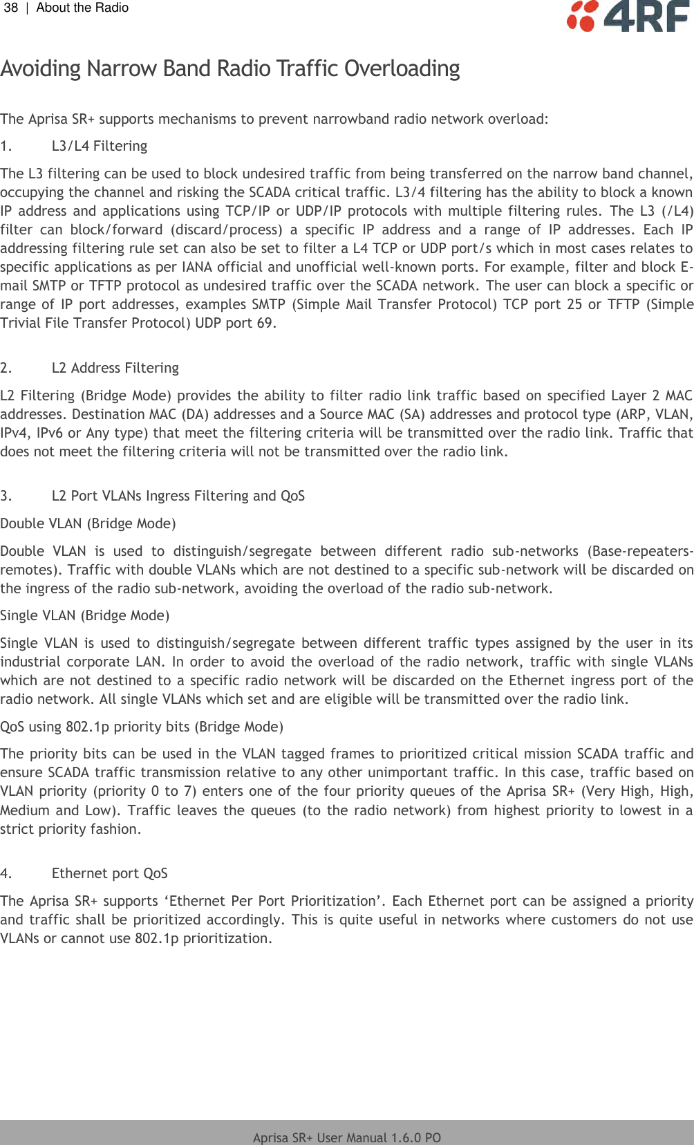 38  |  About the Radio   Aprisa SR+ User Manual 1.6.0 PO  Avoiding Narrow Band Radio Traffic Overloading  The Aprisa SR+ supports mechanisms to prevent narrowband radio network overload: 1. L3/L4 Filtering The L3 filtering can be used to block undesired traffic from being transferred on the narrow band channel, occupying the channel and risking the SCADA critical traffic. L3/4 filtering has the ability to block a known IP address  and applications  using TCP/IP or  UDP/IP  protocols with  multiple filtering  rules. The  L3  (/L4) filter  can  block/forward  (discard/process)  a  specific  IP  address  and  a  range  of  IP  addresses.  Each  IP addressing filtering rule set can also be set to filter a L4 TCP or UDP port/s which in most cases relates to specific applications as per IANA official and unofficial well-known ports. For example, filter and block E-mail SMTP or TFTP protocol as undesired traffic over the SCADA network. The user can block a specific or range of IP port addresses, examples SMTP  (Simple Mail Transfer Protocol) TCP port 25 or TFTP (Simple Trivial File Transfer Protocol) UDP port 69.  2. L2 Address Filtering L2 Filtering (Bridge Mode) provides the ability to filter radio link traffic based on specified Layer 2 MAC addresses. Destination MAC (DA) addresses and a Source MAC (SA) addresses and protocol type (ARP, VLAN, IPv4, IPv6 or Any type) that meet the filtering criteria will be transmitted over the radio link. Traffic that does not meet the filtering criteria will not be transmitted over the radio link.  3. L2 Port VLANs Ingress Filtering and QoS Double VLAN (Bridge Mode) Double  VLAN  is  used  to  distinguish/segregate  between  different  radio  sub-networks  (Base-repeaters-remotes). Traffic with double VLANs which are not destined to a specific sub-network will be discarded on the ingress of the radio sub-network, avoiding the overload of the radio sub-network. Single VLAN (Bridge Mode) Single  VLAN  is  used  to  distinguish/segregate  between  different  traffic  types  assigned  by  the  user in  its industrial corporate  LAN. In order  to avoid the  overload of  the  radio  network, traffic with  single  VLANs which are not destined to a specific radio network will be discarded on the Ethernet ingress port of the radio network. All single VLANs which set and are eligible will be transmitted over the radio link. QoS using 802.1p priority bits (Bridge Mode) The priority bits can be used in the VLAN tagged frames to prioritized critical mission SCADA traffic and ensure SCADA traffic transmission relative to any other unimportant traffic. In this case, traffic based on VLAN priority (priority 0 to 7) enters one of the four priority queues of the Aprisa SR+ (Very High, High, Medium and Low). Traffic leaves the queues  (to  the radio network) from  highest priority to  lowest in a strict priority fashion.   4. Ethernet port QoS  The Aprisa SR+ supports ‘Ethernet Per Port Prioritization’. Each Ethernet port can be assigned a priority and traffic shall be prioritized accordingly. This is quite useful in networks where customers do not use VLANs or cannot use 802.1p prioritization.  