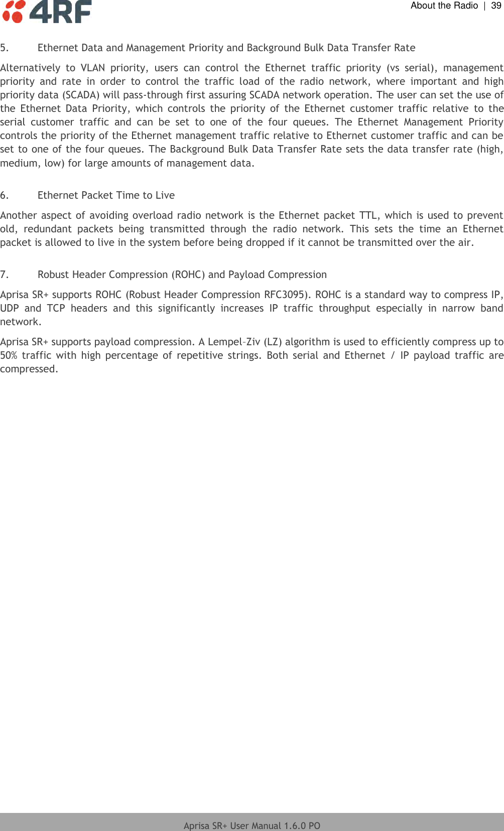  About the Radio  |  39  Aprisa SR+ User Manual 1.6.0 PO  5. Ethernet Data and Management Priority and Background Bulk Data Transfer Rate  Alternatively  to  VLAN  priority,  users  can  control  the  Ethernet  traffic  priority  (vs  serial),  management priority  and  rate  in  order  to  control  the  traffic  load  of  the  radio  network,  where  important  and  high priority data (SCADA) will pass-through first assuring SCADA network operation. The user can set the use of the  Ethernet  Data  Priority,  which  controls  the  priority  of  the  Ethernet  customer  traffic  relative  to  the serial  customer  traffic  and  can  be  set  to  one  of  the  four  queues.  The  Ethernet  Management  Priority controls the priority of the Ethernet management traffic relative to Ethernet customer traffic and can be set to one of the four queues. The Background Bulk Data Transfer Rate sets the data transfer rate (high, medium, low) for large amounts of management data.  6. Ethernet Packet Time to Live  Another aspect of avoiding overload radio network is the Ethernet packet TTL, which is used to prevent old,  redundant  packets  being  transmitted  through  the  radio  network.  This  sets  the  time  an  Ethernet packet is allowed to live in the system before being dropped if it cannot be transmitted over the air.  7. Robust Header Compression (ROHC) and Payload Compression Aprisa SR+ supports ROHC (Robust Header Compression RFC3095). ROHC is a standard way to compress IP, UDP  and  TCP  headers  and  this  significantly  increases  IP  traffic  throughput  especially  in  narrow  band network. Aprisa SR+ supports payload compression. A Lempel–Ziv (LZ) algorithm is used to efficiently compress up to 50%  traffic with  high percentage  of repetitive  strings.  Both  serial  and Ethernet  /  IP  payload  traffic  are compressed.  