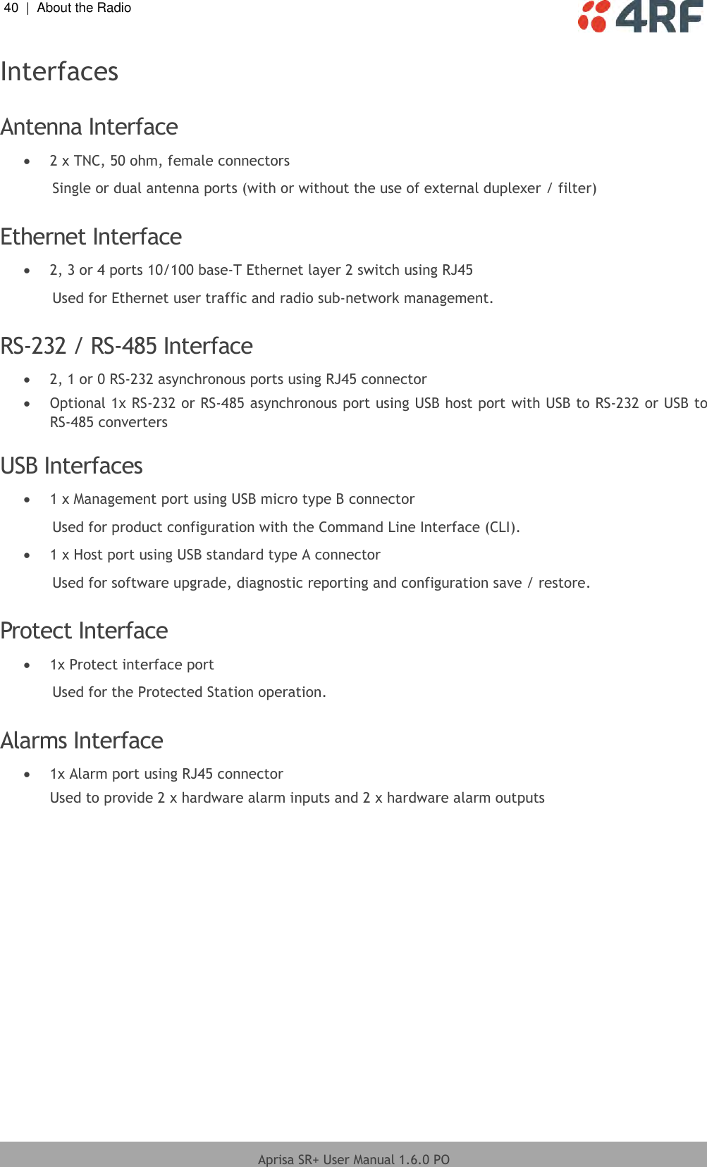 40  |  About the Radio   Aprisa SR+ User Manual 1.6.0 PO  Interfaces  Antenna Interface  2 x TNC, 50 ohm, female connectors Single or dual antenna ports (with or without the use of external duplexer / filter)  Ethernet Interface  2, 3 or 4 ports 10/100 base-T Ethernet layer 2 switch using RJ45 Used for Ethernet user traffic and radio sub-network management.  RS-232 / RS-485 Interface  2, 1 or 0 RS-232 asynchronous ports using RJ45 connector  Optional 1x RS-232 or RS-485 asynchronous port using USB host port with USB to RS-232 or USB to RS-485 converters  USB Interfaces  1 x Management port using USB micro type B connector Used for product configuration with the Command Line Interface (CLI).  1 x Host port using USB standard type A connector Used for software upgrade, diagnostic reporting and configuration save / restore.  Protect Interface  1x Protect interface port Used for the Protected Station operation.  Alarms Interface  1x Alarm port using RJ45 connector Used to provide 2 x hardware alarm inputs and 2 x hardware alarm outputs  